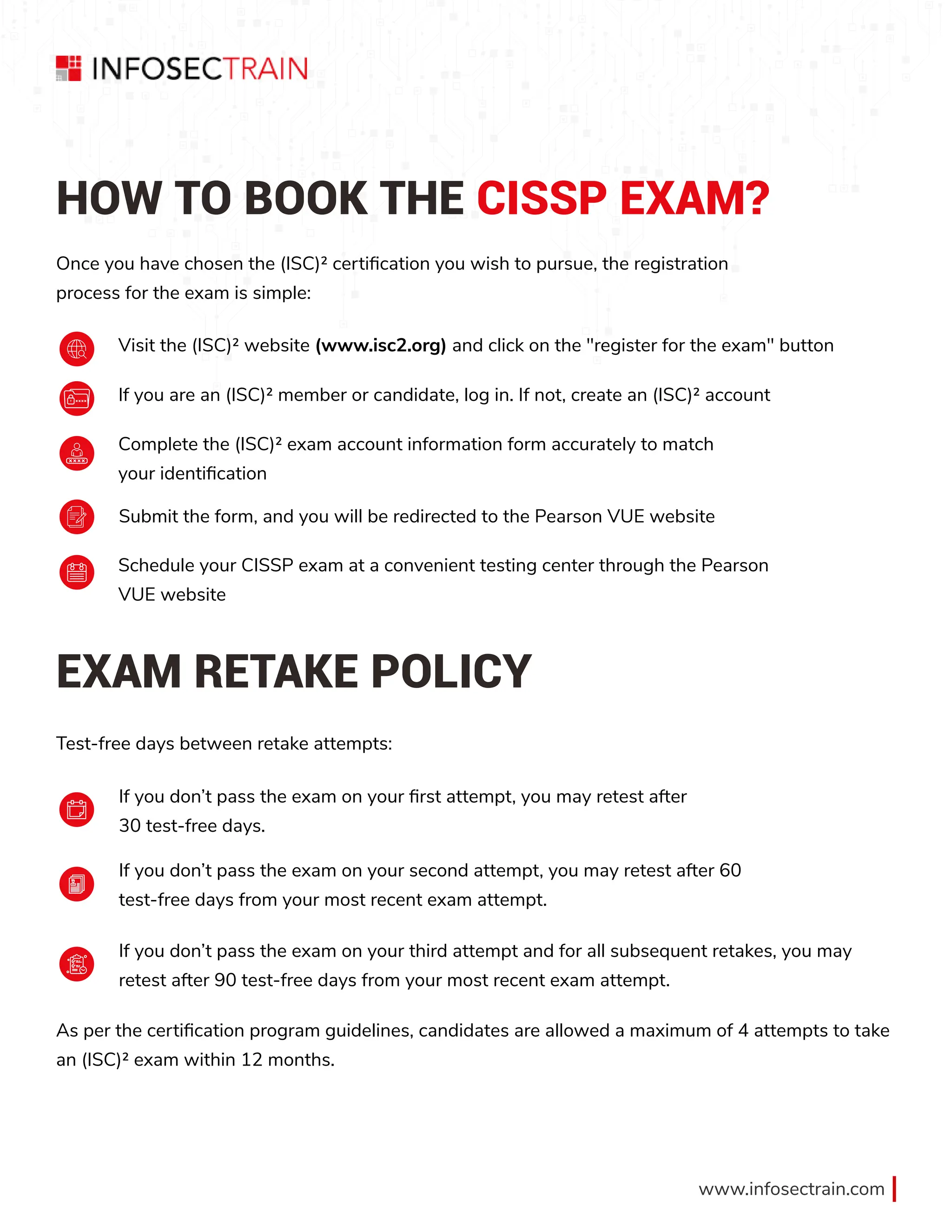 www.infosectrain.com
HOW TO BOOK THE CISSP EXAM?
EXAM RETAKE POLICY
Once you have chosen the (ISC)² certification you wish to pursue, the registration
process for the exam is simple:
Test-free days between retake attempts:
As per the certification program guidelines, candidates are allowed a maximum of 4 attempts to take
an (ISC)² exam within 12 months.
Visit the (ISC)² website (www.isc2.org) and click on the "register for the exam" button
If you don’t pass the exam on your first attempt, you may retest after
30 test-free days.
If you don’t pass the exam on your second attempt, you may retest after 60
test-free days from your most recent exam attempt.
If you don’t pass the exam on your third attempt and for all subsequent retakes, you may
retest after 90 test-free days from your most recent exam attempt.
If you are an (ISC)² member or candidate, log in. If not, create an (ISC)² account
Complete the (ISC)² exam account information form accurately to match
your identification
Submit the form, and you will be redirected to the Pearson VUE website
Schedule your CISSP exam at a convenient testing center through the Pearson
VUE website
 