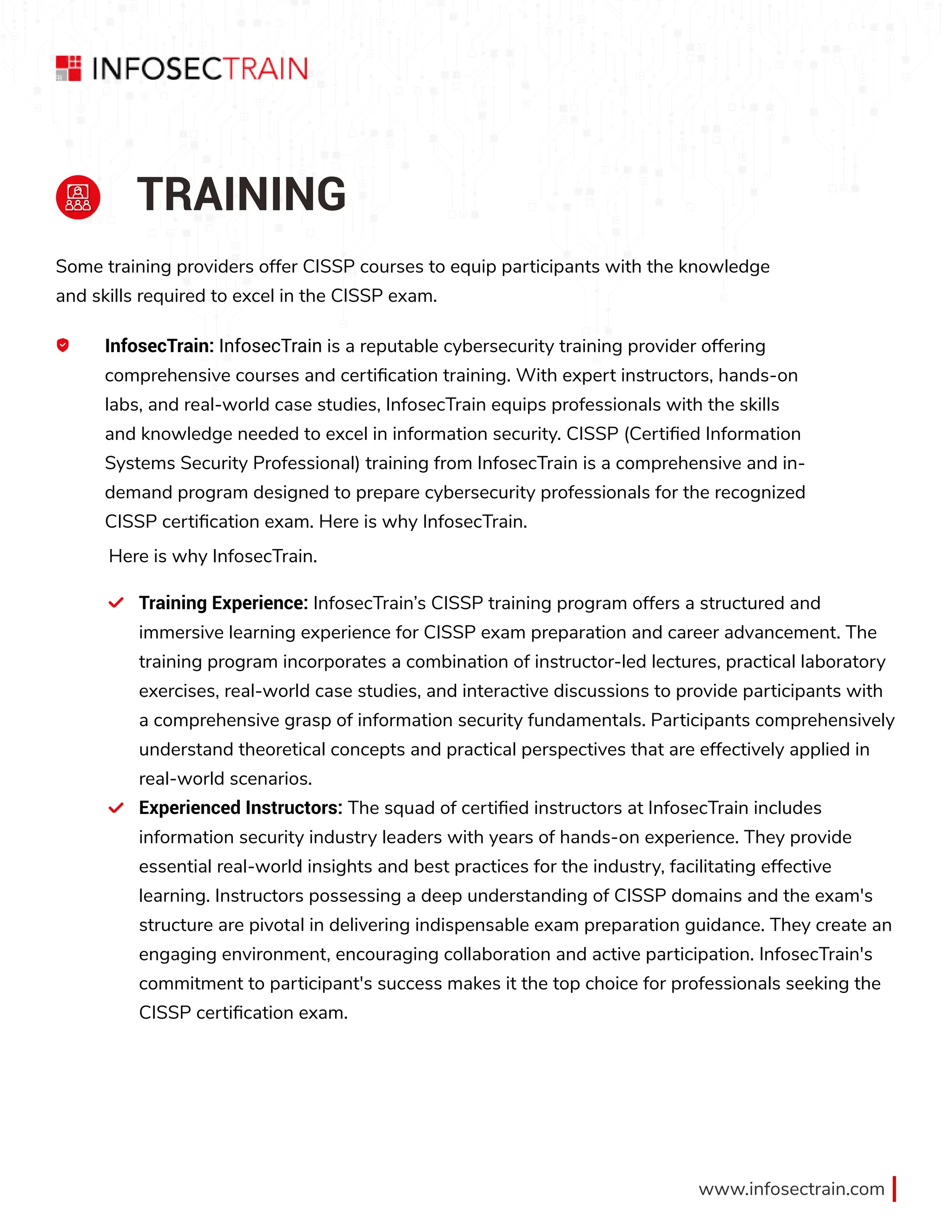 www.infosectrain.com
TRAINING
Some training providers offer CISSP courses to equip participants with the knowledge
and skills required to excel in the CISSP exam.
A InfosecTrain: InfosecTrain is a reputable cybersecurity training provider offering
comprehensive courses and certification training. With expert instructors, hands-on
labs, and real-world case studies, InfosecTrain equips professionals with the skills
and knowledge needed to excel in information security. CISSP (Certified Information
Systems Security Professional) training from InfosecTrain is a comprehensive and in-
demand program designed to prepare cybersecurity professionals for the recognized
CISSP certification exam. Here is why InfosecTrain.
Training Experience: InfosecTrain’s CISSP training program offers a structured and
immersive learning experience for CISSP exam preparation and career advancement. The
training program incorporates a combination of instructor-led lectures, practical laboratory
exercises, real-world case studies, and interactive discussions to provide participants with
a comprehensive grasp of information security fundamentals. Participants comprehensively
understand theoretical concepts and practical perspectives that are effectively applied in
real-world scenarios.
Experienced Instructors: The squad of certified instructors at InfosecTrain includes
information security industry leaders with years of hands-on experience. They provide
essential real-world insights and best practices for the industry, facilitating effective
learning. Instructors possessing a deep understanding of CISSP domains and the exam's
structure are pivotal in delivering indispensable exam preparation guidance. They create an
engaging environment, encouraging collaboration and active participation. InfosecTrain's
commitment to participant's success makes it the top choice for professionals seeking the
CISSP certification exam.
Here is why InfosecTrain.
 