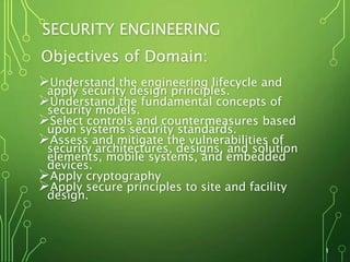 SECURITY ENGINEERING
Objectives of Domain:
Understand the engineering lifecycle and
apply security design principles.
Understand the fundamental concepts of
security models.
Select controls and countermeasures based
upon systems security standards.
Assess and mitigate the vulnerabilities of
security architectures, designs, and solution
elements, mobile systems, and embedded
devices.
Apply cryptography
Apply secure principles to site and facility
design.
1
 