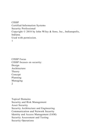 CISSP
Certified Information Systems
Security Professional
Copyright © 2018 by John Wiley & Sons, Inc., Indianapolis,
Indiana.
Used with permission.
1
CISSP Focus
CISSP focuses on security:
Design
Architecture
Theory
Concept
Planning
Managing
2
Topical Domains
Security and Risk Management
Asset Security
Security Architecture and Engineering
Communication and Network Security
Identity and Access Management (IAM)
Security Assessment and Testing
Security Operations
 