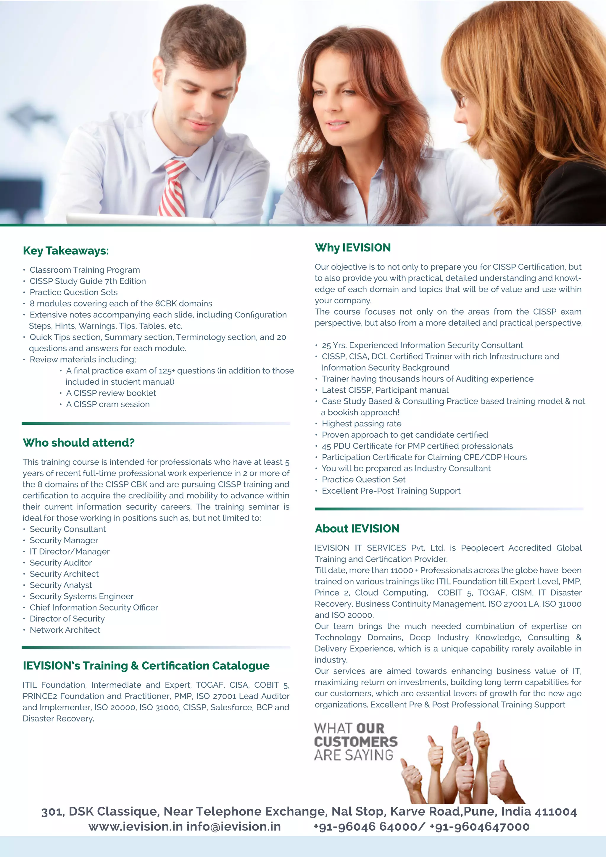 Key Takeaways:
• Classroom Training Program
• CISSP Study Guide 7th Edition
• Practice Question Sets
• 8 modules covering each of the 8CBK domains
• Extensive notes accompanying each slide, including Conﬁguration
Steps, Hints, Warnings, Tips, Tables, etc.
• Quick Tips section, Summary section, Terminology section, and 20
questions and answers for each module.
• Review materials including;
• A ﬁnal practice exam of 125+ questions (in addition to those
included in student manual)
• A CISSP review booklet
• A CISSP cram session
Who should attend?
This training course is intended for professionals who have at least 5
years of recent full-time professional work experience in 2 or more of
the 8 domains of the CISSP CBK and are pursuing CISSP training and
certiﬁcation to acquire the credibility and mobility to advance within
their current information security careers. The training seminar is
ideal for those working in positions such as, but not limited to:
• Security Consultant
• Security Manager
• IT Director/Manager
• Security Auditor
• Security Architect
• Security Analyst
• Security Systems Engineer
• Chief Information Security Oﬃcer
• Director of Security
• Network Architect
IEVISION’s Training & Certiﬁcation Catalogue
ITIL Foundation, Intermediate and Expert, TOGAF, CISA, COBIT 5,
PRINCE2 Foundation and Practitioner, PMP, ISO 27001 Lead Auditor
and Implementer, ISO 20000, ISO 31000, CISSP, Salesforce, BCP and
Disaster Recovery.
301, DSK Classique, Near Telephone Exchange, Nal Stop, Karve Road,Pune, India 411004
www.ievision.in info@ievision.in +91-96046 64000/ +91-9604647000
Why IEVISION
Our objective is to not only to prepare you for CISSP Certiﬁcation, but
to also provide you with practical, detailed understanding and knowl-
edge of each domain and topics that will be of value and use within
your company.
The course focuses not only on the areas from the CISSP exam
perspective, but also from a more detailed and practical perspective.
• 25 Yrs. Experienced Information Security Consultant
• CISSP, CISA, DCL Certiﬁed Trainer with rich Infrastructure and
Information Security Background
• Trainer having thousands hours of Auditing experience
• Latest CISSP, Participant manual
• Case Study Based & Consulting Practice based training model & not
a bookish approach!
• Highest passing rate
• Proven approach to get candidate certiﬁed
• 45 PDU Certiﬁcate for PMP certiﬁed professionals
• Participation Certiﬁcate for Claiming CPE/CDP Hours
• You will be prepared as Industry Consultant
• Practice Question Set
• Excellent Pre-Post Training Support
About IEVISION
IEVISION IT SERVICES Pvt. Ltd. is Peoplecert Accredited Global
Training and Certiﬁcation Provider.
Till date, more than 11000 + Professionals across the globe have been
trained on various trainings like ITIL Foundation till Expert Level, PMP,
Prince 2, Cloud Computing, COBIT 5, TOGAF, CISM, IT Disaster
Recovery, Business Continuity Management, ISO 27001 LA, ISO 31000
and ISO 20000.
Our team brings the much needed combination of expertise on
Technology Domains, Deep Industry Knowledge, Consulting &
Delivery Experience, which is a unique capability rarely available in
industry.
Our services are aimed towards enhancing business value of IT,
maximizing return on investments, building long term capabilities for
our customers, which are essential levers of growth for the new age
organizations. Excellent Pre & Post Professional Training Support
 