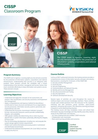 CISSP
The CISSP exam is rigorous, covering eight
security domains essential for the protection of
information systems, corporations and national
infrastructures.
Program Summary
The CISSP exam is rigorous, covering eight security domains essential
for the protection of information systems, corporations and national
infrastructures. Understanding that security is an enterprise wide
problem, these domains provide the candidate with a broad
understanding of the technical, managerial and human factors that
must coordinate eﬀectively to keep information and systems secure.
These domains include:
Learning Objectives
• Understand and apply the concepts of risk assessment, risk
analysis, data classiﬁcation, and security awareness and Implement
risk management
• Apply a comprehensive and rigorous method for describing a
current and/or future structure and behavior for an organization's
security processes, information security systems, personnel, and
organizational sub-units.
• Understand the structures, transmission methods, transport
formats, and security measures used to provide conﬁdentiality,
integrity, and availability.
• Oﬀer greater visibility into determining who or what may have
altered data or system information, potentially aﬀecting the integrity
of those asset.
• Plan for technology development, including risk, and evaluate the
system design against mission requirements
• Protect and control information processing assets in centralized
and distributed environments
• Understand the Software Development Life Cycle (SDLC) and how
to apply security to it.
Course Outline
Led by an (ISC)² authorized instructor, this training seminar provides a
comprehensive review of information security concepts and industry
best practices, covering the 8 domains of the CISSP CBK:
1) Security and Risk Management
2) Asset Security
3) Security Engineering
4) Communications and Network Security
5) Identity and Access Management
6) Security Assessment and Testing
7) Security Operations
8) Software Development Security
Several types of activities are used throughout the course to
reinforce topics and increase knowledge retention. These activities
include open ended questions from the instructor to the students,
matching and poll questions, group activities, open/closed
questions, and group discussions. This interactive learning technique
is based on sound adult learning theories.
This training course will help candidates review and refresh their
information security knowledge and help identify areas they need to
study for the CISSP exam and features:
• 25+ Years Experienced and certiﬁed CISSP instructor
• Collaboration with classmates
• Real-world learning activities and scenarios.
CISSP
Classroom Program
Certified
Information
Systems Security
Professinal
 