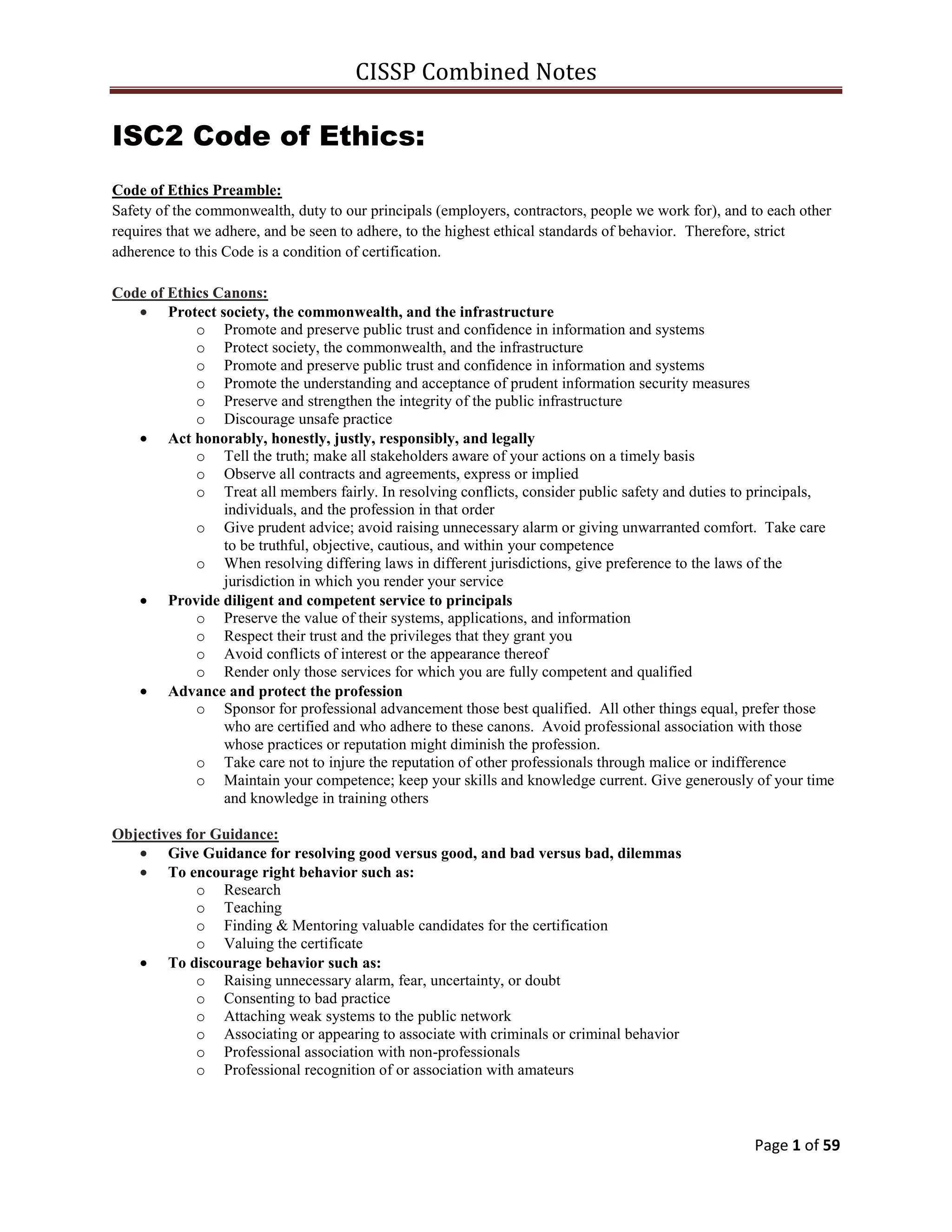 CISSP Combined Notes
Page 1 of 59
ISC2 Code of Ethics:
Code of Ethics Preamble:
Safety of the commonwealth, duty to our principals (employers, contractors, people we work for), and to each other
requires that we adhere, and be seen to adhere, to the highest ethical standards of behavior. Therefore, strict
adherence to this Code is a condition of certification.
Code of Ethics Canons:
Protect society, the commonwealth, and the infrastructure
o Promote and preserve public trust and confidence in information and systems
o Protect society, the commonwealth, and the infrastructure
o Promote and preserve public trust and confidence in information and systems
o Promote the understanding and acceptance of prudent information security measures
o Preserve and strengthen the integrity of the public infrastructure
o Discourage unsafe practice
Act honorably, honestly, justly, responsibly, and legally
o Tell the truth; make all stakeholders aware of your actions on a timely basis
o Observe all contracts and agreements, express or implied
o Treat all members fairly. In resolving conflicts, consider public safety and duties to principals,
individuals, and the profession in that order
o Give prudent advice; avoid raising unnecessary alarm or giving unwarranted comfort. Take care
to be truthful, objective, cautious, and within your competence
o When resolving differing laws in different jurisdictions, give preference to the laws of the
jurisdiction in which you render your service
Provide diligent and competent service to principals
o Preserve the value of their systems, applications, and information
o Respect their trust and the privileges that they grant you
o Avoid conflicts of interest or the appearance thereof
o Render only those services for which you are fully competent and qualified
Advance and protect the profession
o Sponsor for professional advancement those best qualified. All other things equal, prefer those
who are certified and who adhere to these canons. Avoid professional association with those
whose practices or reputation might diminish the profession.
o Take care not to injure the reputation of other professionals through malice or indifference
o Maintain your competence; keep your skills and knowledge current. Give generously of your time
and knowledge in training others
Objectives for Guidance:
Give Guidance for resolving good versus good, and bad versus bad, dilemmas
To encourage right behavior such as:
o Research
o Teaching
o Finding & Mentoring valuable candidates for the certification
o Valuing the certificate
To discourage behavior such as:
o Raising unnecessary alarm, fear, uncertainty, or doubt
o Consenting to bad practice
o Attaching weak systems to the public network
o Associating or appearing to associate with criminals or criminal behavior
o Professional association with non-professionals
o Professional recognition of or association with amateurs
 