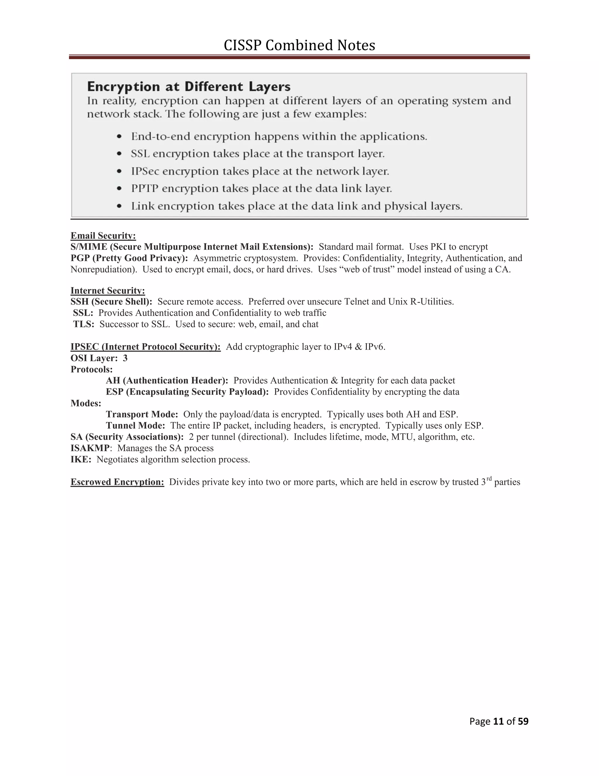 CISSP Combined Notes
Page 11 of 59
Email Security:
S/MIME (Secure Multipurpose Internet Mail Extensions): Standard mail format. Uses PKI to encrypt
PGP (Pretty Good Privacy): Asymmetric cryptosystem. Provides: Confidentiality, Integrity, Authentication, and
Nonrepudiation). Used to encrypt email, docs, or hard drives. Uses “web of trust” model instead of using a CA.
Internet Security:
SSH (Secure Shell): Secure remote access. Preferred over unsecure Telnet and Unix R-Utilities.
SSL: Provides Authentication and Confidentiality to web traffic
TLS: Successor to SSL. Used to secure: web, email, and chat
IPSEC (Internet Protocol Security): Add cryptographic layer to IPv4 & IPv6.
OSI Layer: 3
Protocols:
AH (Authentication Header): Provides Authentication & Integrity for each data packet
ESP (Encapsulating Security Payload): Provides Confidentiality by encrypting the data
Modes:
Transport Mode: Only the payload/data is encrypted. Typically uses both AH and ESP.
Tunnel Mode: The entire IP packet, including headers, is encrypted. Typically uses only ESP.
SA (Security Associations): 2 per tunnel (directional). Includes lifetime, mode, MTU, algorithm, etc.
ISAKMP: Manages the SA process
IKE: Negotiates algorithm selection process.
Escrowed Encryption: Divides private key into two or more parts, which are held in escrow by trusted 3rd
parties
 