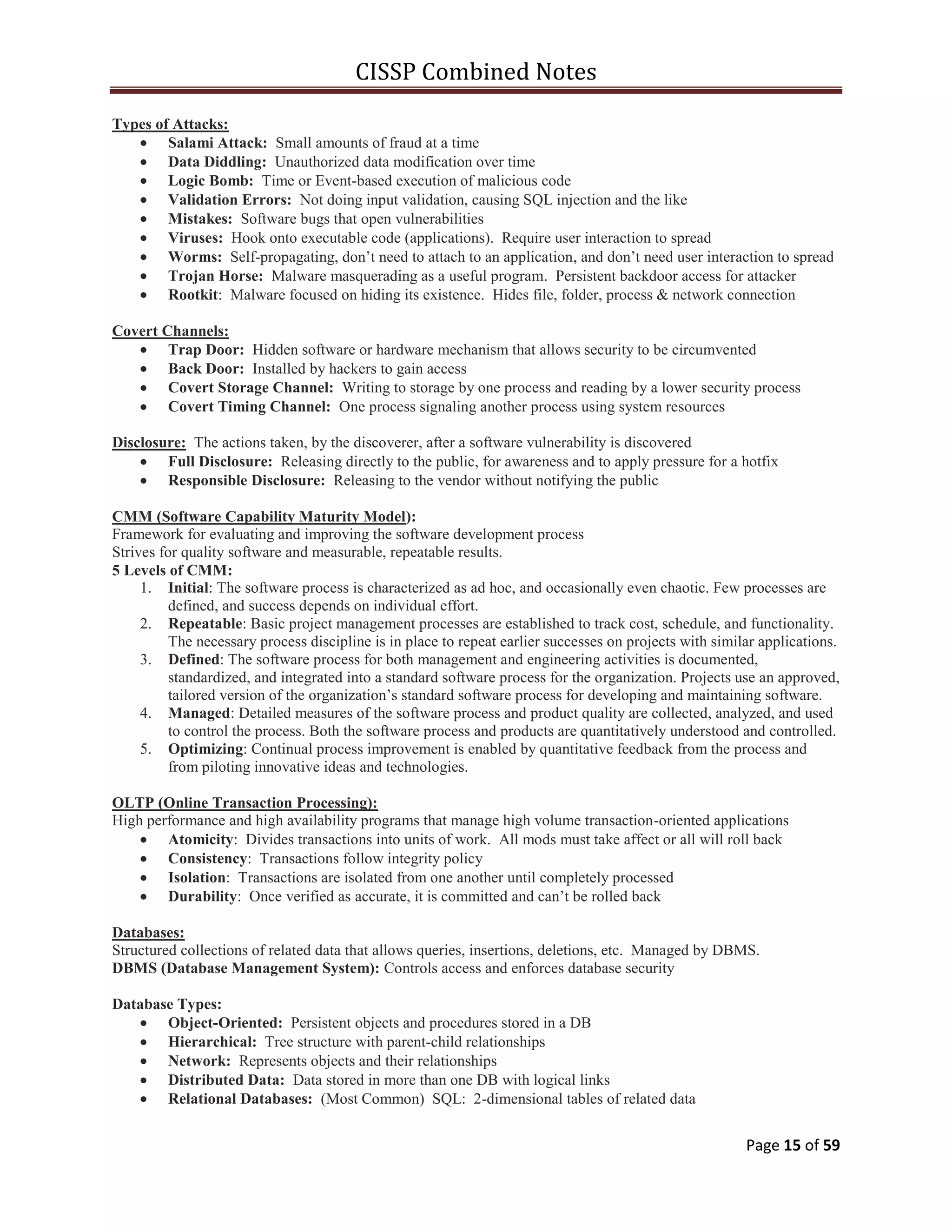 CISSP Combined Notes
Page 15 of 59
Types of Attacks:
Salami Attack: Small amounts of fraud at a time
Data Diddling: Unauthorized data modification over time
Logic Bomb: Time or Event-based execution of malicious code
Validation Errors: Not doing input validation, causing SQL injection and the like
Mistakes: Software bugs that open vulnerabilities
Viruses: Hook onto executable code (applications). Require user interaction to spread
Worms: Self-propagating, don‟t need to attach to an application, and don‟t need user interaction to spread
Trojan Horse: Malware masquerading as a useful program. Persistent backdoor access for attacker
Rootkit: Malware focused on hiding its existence. Hides file, folder, process & network connection
Covert Channels:
Trap Door: Hidden software or hardware mechanism that allows security to be circumvented
Back Door: Installed by hackers to gain access
Covert Storage Channel: Writing to storage by one process and reading by a lower security process
Covert Timing Channel: One process signaling another process using system resources
Disclosure: The actions taken, by the discoverer, after a software vulnerability is discovered
Full Disclosure: Releasing directly to the public, for awareness and to apply pressure for a hotfix
Responsible Disclosure: Releasing to the vendor without notifying the public
CMM (Software Capability Maturity Model):
Framework for evaluating and improving the software development process
Strives for quality software and measurable, repeatable results.
5 Levels of CMM:
1. Initial: The software process is characterized as ad hoc, and occasionally even chaotic. Few processes are
defined, and success depends on individual effort.
2. Repeatable: Basic project management processes are established to track cost, schedule, and functionality.
The necessary process discipline is in place to repeat earlier successes on projects with similar applications.
3. Defined: The software process for both management and engineering activities is documented,
standardized, and integrated into a standard software process for the organization. Projects use an approved,
tailored version of the organization‟s standard software process for developing and maintaining software.
4. Managed: Detailed measures of the software process and product quality are collected, analyzed, and used
to control the process. Both the software process and products are quantitatively understood and controlled.
5. Optimizing: Continual process improvement is enabled by quantitative feedback from the process and
from piloting innovative ideas and technologies.
OLTP (Online Transaction Processing):
High performance and high availability programs that manage high volume transaction-oriented applications
Atomicity: Divides transactions into units of work. All mods must take affect or all will roll back
Consistency: Transactions follow integrity policy
Isolation: Transactions are isolated from one another until completely processed
Durability: Once verified as accurate, it is committed and can‟t be rolled back
Databases:
Structured collections of related data that allows queries, insertions, deletions, etc. Managed by DBMS.
DBMS (Database Management System): Controls access and enforces database security
Database Types:
Object-Oriented: Persistent objects and procedures stored in a DB
Hierarchical: Tree structure with parent-child relationships
Network: Represents objects and their relationships
Distributed Data: Data stored in more than one DB with logical links
Relational Databases: (Most Common) SQL: 2-dimensional tables of related data
 