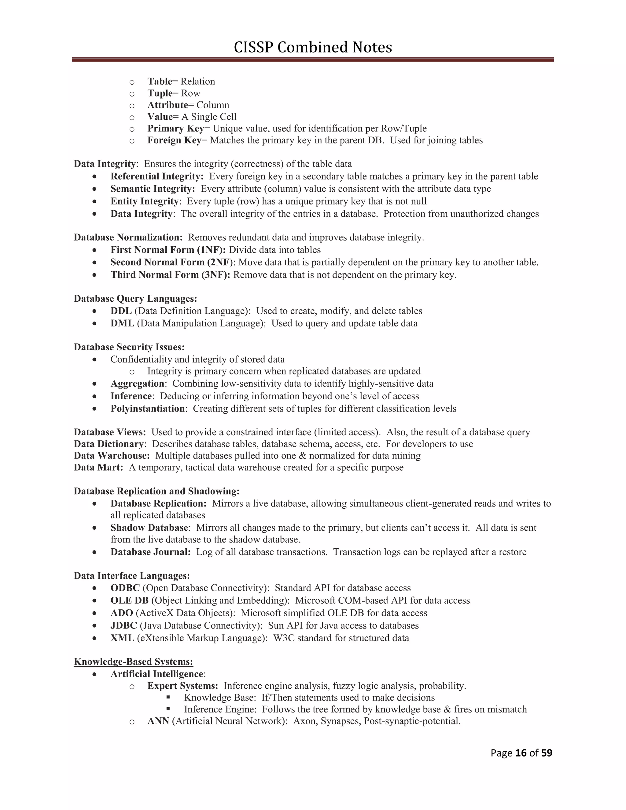 CISSP Combined Notes
Page 16 of 59
o Table= Relation
o Tuple= Row
o Attribute= Column
o Value= A Single Cell
o Primary Key= Unique value, used for identification per Row/Tuple
o Foreign Key= Matches the primary key in the parent DB. Used for joining tables
Data Integrity: Ensures the integrity (correctness) of the table data
Referential Integrity: Every foreign key in a secondary table matches a primary key in the parent table
Semantic Integrity: Every attribute (column) value is consistent with the attribute data type
Entity Integrity: Every tuple (row) has a unique primary key that is not null
Data Integrity: The overall integrity of the entries in a database. Protection from unauthorized changes
Database Normalization: Removes redundant data and improves database integrity.
First Normal Form (1NF): Divide data into tables
Second Normal Form (2NF): Move data that is partially dependent on the primary key to another table.
Third Normal Form (3NF): Remove data that is not dependent on the primary key.
Database Query Languages:
DDL (Data Definition Language): Used to create, modify, and delete tables
DML (Data Manipulation Language): Used to query and update table data
Database Security Issues:
Confidentiality and integrity of stored data
o Integrity is primary concern when replicated databases are updated
Aggregation: Combining low-sensitivity data to identify highly-sensitive data
Inference: Deducing or inferring information beyond one‟s level of access
Polyinstantiation: Creating different sets of tuples for different classification levels
Database Views: Used to provide a constrained interface (limited access). Also, the result of a database query
Data Dictionary: Describes database tables, database schema, access, etc. For developers to use
Data Warehouse: Multiple databases pulled into one & normalized for data mining
Data Mart: A temporary, tactical data warehouse created for a specific purpose
Database Replication and Shadowing:
Database Replication: Mirrors a live database, allowing simultaneous client-generated reads and writes to
all replicated databases
Shadow Database: Mirrors all changes made to the primary, but clients can‟t access it. All data is sent
from the live database to the shadow database.
Database Journal: Log of all database transactions. Transaction logs can be replayed after a restore
Data Interface Languages:
ODBC (Open Database Connectivity): Standard API for database access
OLE DB (Object Linking and Embedding): Microsoft COM-based API for data access
ADO (ActiveX Data Objects): Microsoft simplified OLE DB for data access
JDBC (Java Database Connectivity): Sun API for Java access to databases
XML (eXtensible Markup Language): W3C standard for structured data
Knowledge-Based Systems:
Artificial Intelligence:
o Expert Systems: Inference engine analysis, fuzzy logic analysis, probability.
 Knowledge Base: If/Then statements used to make decisions
 Inference Engine: Follows the tree formed by knowledge base & fires on mismatch
o ANN (Artificial Neural Network): Axon, Synapses, Post-synaptic-potential.
 