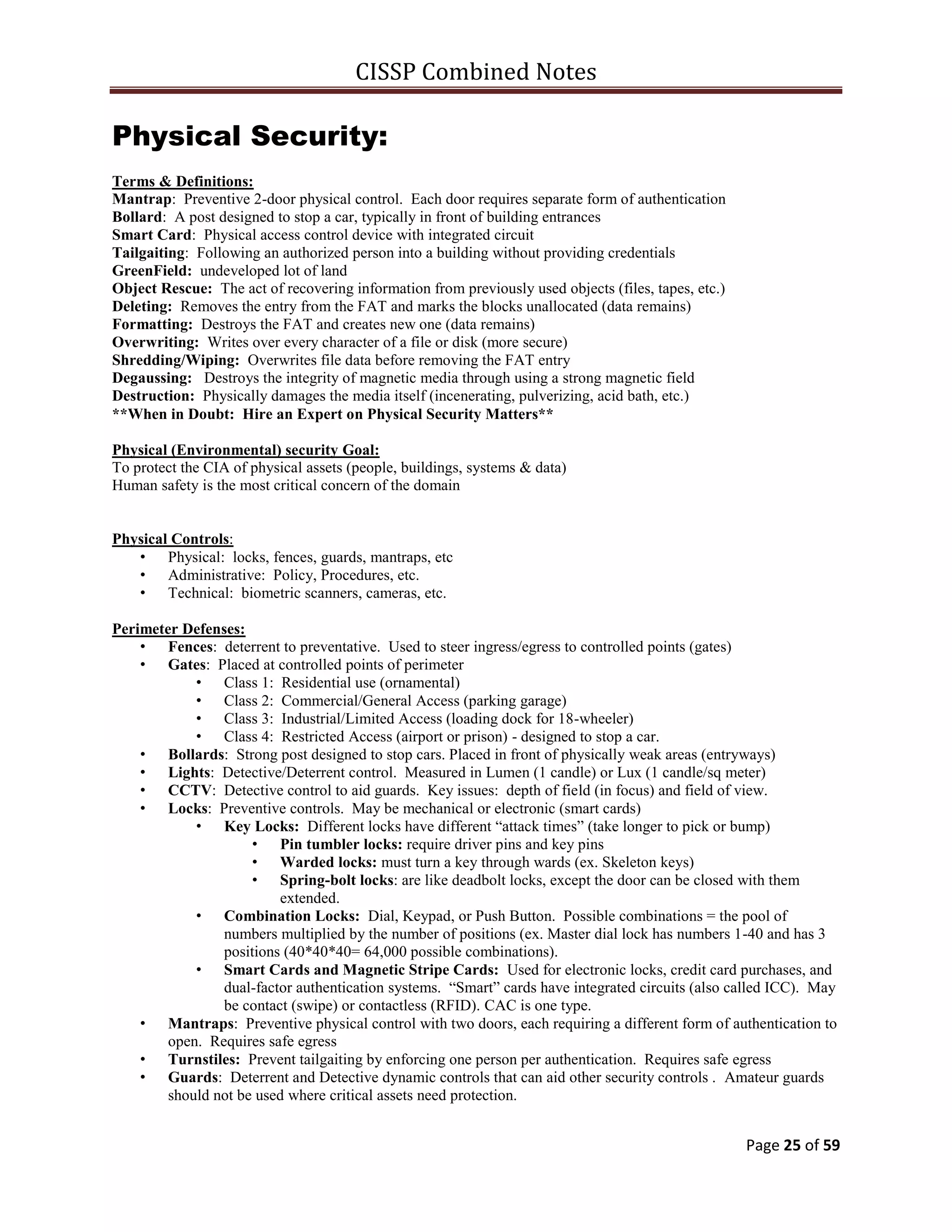 CISSP Combined Notes
Page 25 of 59
Physical Security:
Terms & Definitions:
Mantrap: Preventive 2-door physical control. Each door requires separate form of authentication
Bollard: A post designed to stop a car, typically in front of building entrances
Smart Card: Physical access control device with integrated circuit
Tailgaiting: Following an authorized person into a building without providing credentials
GreenField: undeveloped lot of land
Object Rescue: The act of recovering information from previously used objects (files, tapes, etc.)
Deleting: Removes the entry from the FAT and marks the blocks unallocated (data remains)
Formatting: Destroys the FAT and creates new one (data remains)
Overwriting: Writes over every character of a file or disk (more secure)
Shredding/Wiping: Overwrites file data before removing the FAT entry
Degaussing: Destroys the integrity of magnetic media through using a strong magnetic field
Destruction: Physically damages the media itself (incenerating, pulverizing, acid bath, etc.)
**When in Doubt: Hire an Expert on Physical Security Matters**
Physical (Environmental) security Goal:
To protect the CIA of physical assets (people, buildings, systems & data)
Human safety is the most critical concern of the domain
Physical Controls:
• Physical: locks, fences, guards, mantraps, etc
• Administrative: Policy, Procedures, etc.
• Technical: biometric scanners, cameras, etc.
Perimeter Defenses:
• Fences: deterrent to preventative. Used to steer ingress/egress to controlled points (gates)
• Gates: Placed at controlled points of perimeter
• Class 1: Residential use (ornamental)
• Class 2: Commercial/General Access (parking garage)
• Class 3: Industrial/Limited Access (loading dock for 18-wheeler)
• Class 4: Restricted Access (airport or prison) - designed to stop a car.
• Bollards: Strong post designed to stop cars. Placed in front of physically weak areas (entryways)
• Lights: Detective/Deterrent control. Measured in Lumen (1 candle) or Lux (1 candle/sq meter)
• CCTV: Detective control to aid guards. Key issues: depth of field (in focus) and field of view.
• Locks: Preventive controls. May be mechanical or electronic (smart cards)
• Key Locks: Different locks have different “attack times” (take longer to pick or bump)
• Pin tumbler locks: require driver pins and key pins
• Warded locks: must turn a key through wards (ex. Skeleton keys)
• Spring-bolt locks: are like deadbolt locks, except the door can be closed with them
extended.
• Combination Locks: Dial, Keypad, or Push Button. Possible combinations = the pool of
numbers multiplied by the number of positions (ex. Master dial lock has numbers 1-40 and has 3
positions (40*40*40= 64,000 possible combinations).
• Smart Cards and Magnetic Stripe Cards: Used for electronic locks, credit card purchases, and
dual-factor authentication systems. “Smart” cards have integrated circuits (also called ICC). May
be contact (swipe) or contactless (RFID). CAC is one type.
• Mantraps: Preventive physical control with two doors, each requiring a different form of authentication to
open. Requires safe egress
• Turnstiles: Prevent tailgaiting by enforcing one person per authentication. Requires safe egress
• Guards: Deterrent and Detective dynamic controls that can aid other security controls . Amateur guards
should not be used where critical assets need protection.
 