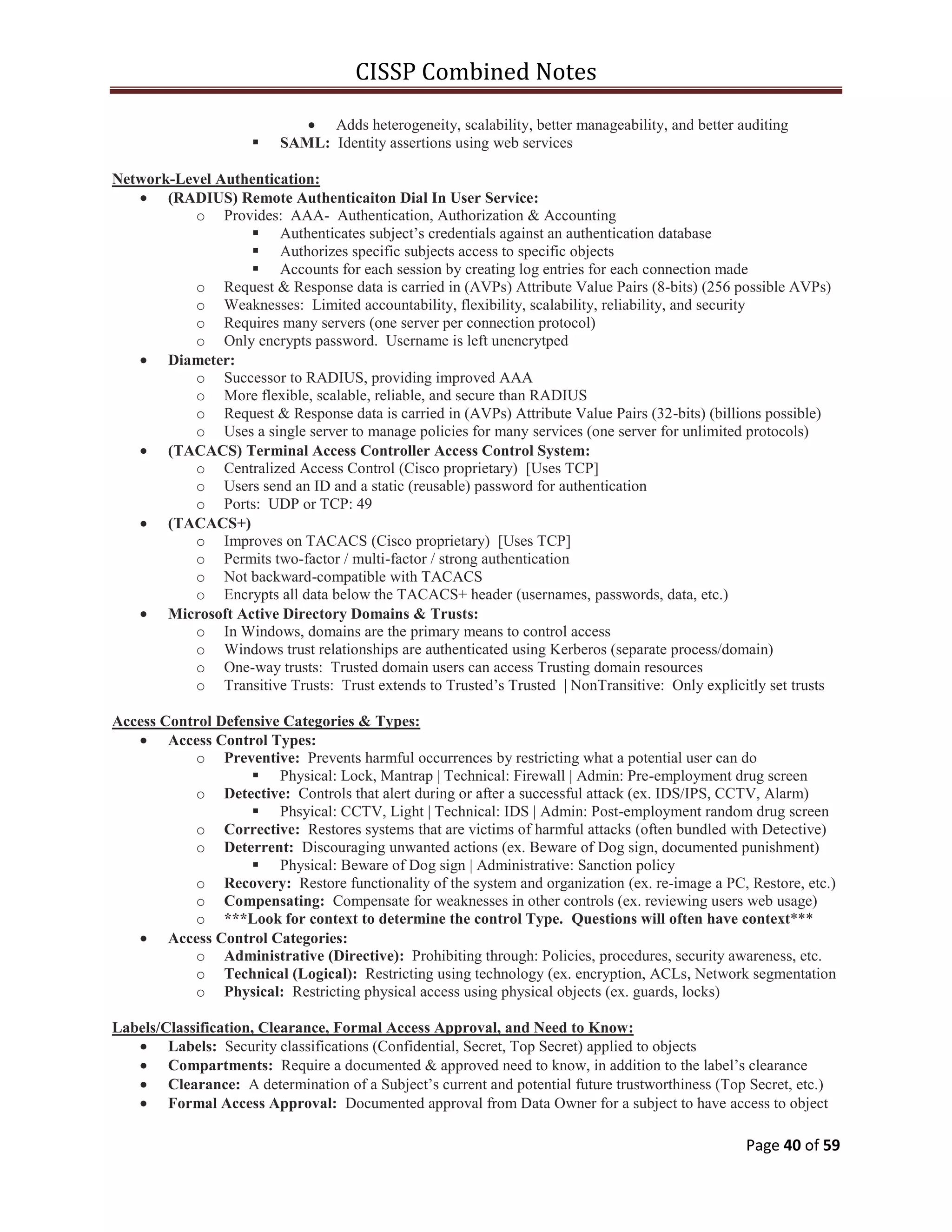 CISSP Combined Notes
Page 40 of 59
Adds heterogeneity, scalability, better manageability, and better auditing
 SAML: Identity assertions using web services
Network-Level Authentication:
(RADIUS) Remote Authenticaiton Dial In User Service:
o Provides: AAA- Authentication, Authorization & Accounting
 Authenticates subject‟s credentials against an authentication database
 Authorizes specific subjects access to specific objects
 Accounts for each session by creating log entries for each connection made
o Request & Response data is carried in (AVPs) Attribute Value Pairs (8-bits) (256 possible AVPs)
o Weaknesses: Limited accountability, flexibility, scalability, reliability, and security
o Requires many servers (one server per connection protocol)
o Only encrypts password. Username is left unencrytped
Diameter:
o Successor to RADIUS, providing improved AAA
o More flexible, scalable, reliable, and secure than RADIUS
o Request & Response data is carried in (AVPs) Attribute Value Pairs (32-bits) (billions possible)
o Uses a single server to manage policies for many services (one server for unlimited protocols)
(TACACS) Terminal Access Controller Access Control System:
o Centralized Access Control (Cisco proprietary) [Uses TCP]
o Users send an ID and a static (reusable) password for authentication
o Ports: UDP or TCP: 49
(TACACS+)
o Improves on TACACS (Cisco proprietary) [Uses TCP]
o Permits two-factor / multi-factor / strong authentication
o Not backward-compatible with TACACS
o Encrypts all data below the TACACS+ header (usernames, passwords, data, etc.)
Microsoft Active Directory Domains & Trusts:
o In Windows, domains are the primary means to control access
o Windows trust relationships are authenticated using Kerberos (separate process/domain)
o One-way trusts: Trusted domain users can access Trusting domain resources
o Transitive Trusts: Trust extends to Trusted‟s Trusted | NonTransitive: Only explicitly set trusts
Access Control Defensive Categories & Types:
Access Control Types:
o Preventive: Prevents harmful occurrences by restricting what a potential user can do
 Physical: Lock, Mantrap | Technical: Firewall | Admin: Pre-employment drug screen
o Detective: Controls that alert during or after a successful attack (ex. IDS/IPS, CCTV, Alarm)
 Phsyical: CCTV, Light | Technical: IDS | Admin: Post-employment random drug screen
o Corrective: Restores systems that are victims of harmful attacks (often bundled with Detective)
o Deterrent: Discouraging unwanted actions (ex. Beware of Dog sign, documented punishment)
 Physical: Beware of Dog sign | Administrative: Sanction policy
o Recovery: Restore functionality of the system and organization (ex. re-image a PC, Restore, etc.)
o Compensating: Compensate for weaknesses in other controls (ex. reviewing users web usage)
o ***Look for context to determine the control Type. Questions will often have context***
Access Control Categories:
o Administrative (Directive): Prohibiting through: Policies, procedures, security awareness, etc.
o Technical (Logical): Restricting using technology (ex. encryption, ACLs, Network segmentation
o Physical: Restricting physical access using physical objects (ex. guards, locks)
Labels/Classification, Clearance, Formal Access Approval, and Need to Know:
Labels: Security classifications (Confidential, Secret, Top Secret) applied to objects
Compartments: Require a documented & approved need to know, in addition to the label‟s clearance
Clearance: A determination of a Subject‟s current and potential future trustworthiness (Top Secret, etc.)
Formal Access Approval: Documented approval from Data Owner for a subject to have access to object
 