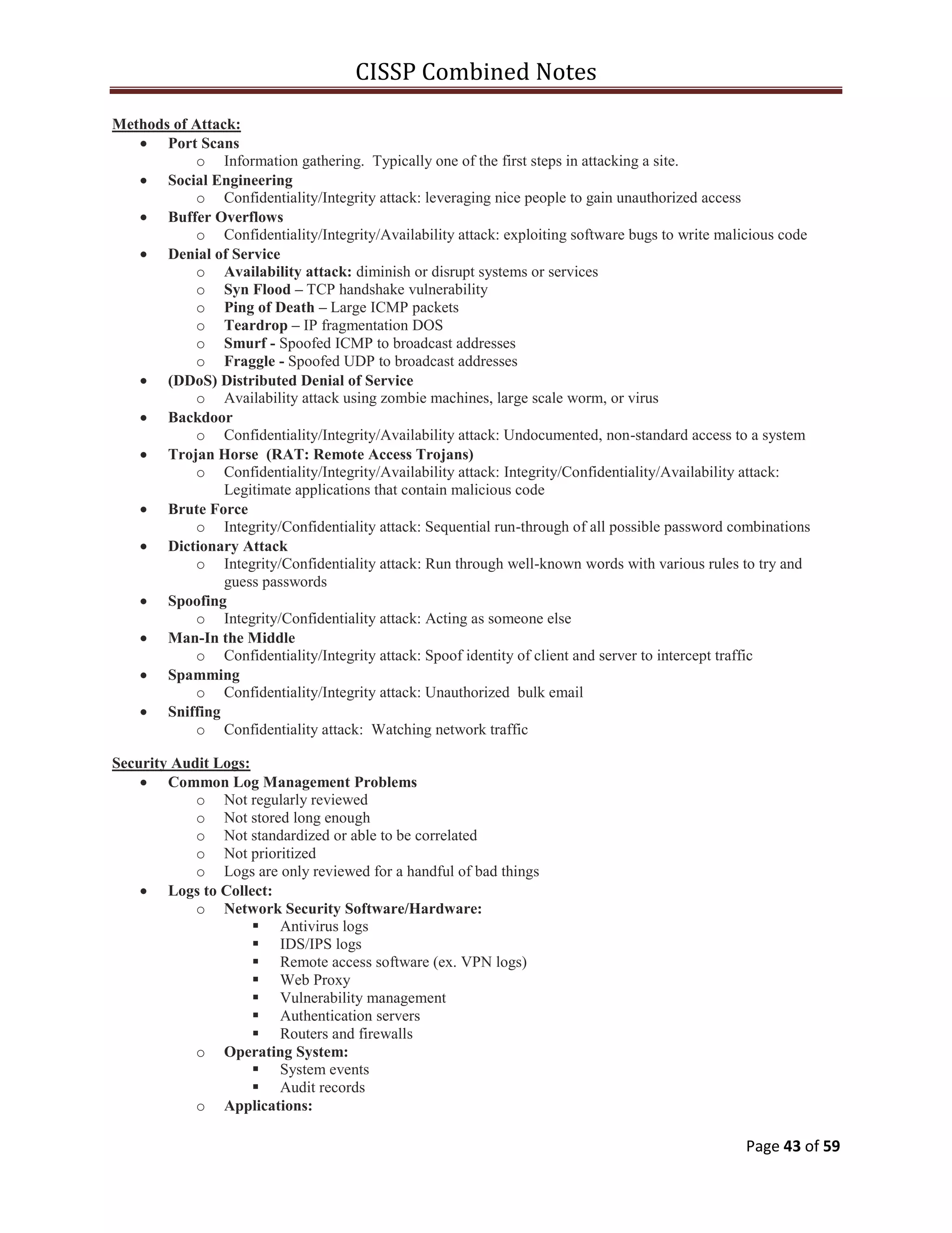 CISSP Combined Notes
Page 43 of 59
Methods of Attack:
Port Scans
o Information gathering. Typically one of the first steps in attacking a site.
Social Engineering
o Confidentiality/Integrity attack: leveraging nice people to gain unauthorized access
Buffer Overflows
o Confidentiality/Integrity/Availability attack: exploiting software bugs to write malicious code
Denial of Service
o Availability attack: diminish or disrupt systems or services
o Syn Flood – TCP handshake vulnerability
o Ping of Death – Large ICMP packets
o Teardrop – IP fragmentation DOS
o Smurf - Spoofed ICMP to broadcast addresses
o Fraggle - Spoofed UDP to broadcast addresses
(DDoS) Distributed Denial of Service
o Availability attack using zombie machines, large scale worm, or virus
Backdoor
o Confidentiality/Integrity/Availability attack: Undocumented, non-standard access to a system
Trojan Horse (RAT: Remote Access Trojans)
o Confidentiality/Integrity/Availability attack: Integrity/Confidentiality/Availability attack:
Legitimate applications that contain malicious code
Brute Force
o Integrity/Confidentiality attack: Sequential run-through of all possible password combinations
Dictionary Attack
o Integrity/Confidentiality attack: Run through well-known words with various rules to try and
guess passwords
Spoofing
o Integrity/Confidentiality attack: Acting as someone else
Man-In the Middle
o Confidentiality/Integrity attack: Spoof identity of client and server to intercept traffic
Spamming
o Confidentiality/Integrity attack: Unauthorized bulk email
Sniffing
o Confidentiality attack: Watching network traffic
Security Audit Logs:
Common Log Management Problems
o Not regularly reviewed
o Not stored long enough
o Not standardized or able to be correlated
o Not prioritized
o Logs are only reviewed for a handful of bad things
Logs to Collect:
o Network Security Software/Hardware:
 Antivirus logs
 IDS/IPS logs
 Remote access software (ex. VPN logs)
 Web Proxy
 Vulnerability management
 Authentication servers
 Routers and firewalls
o Operating System:
 System events
 Audit records
o Applications:
 