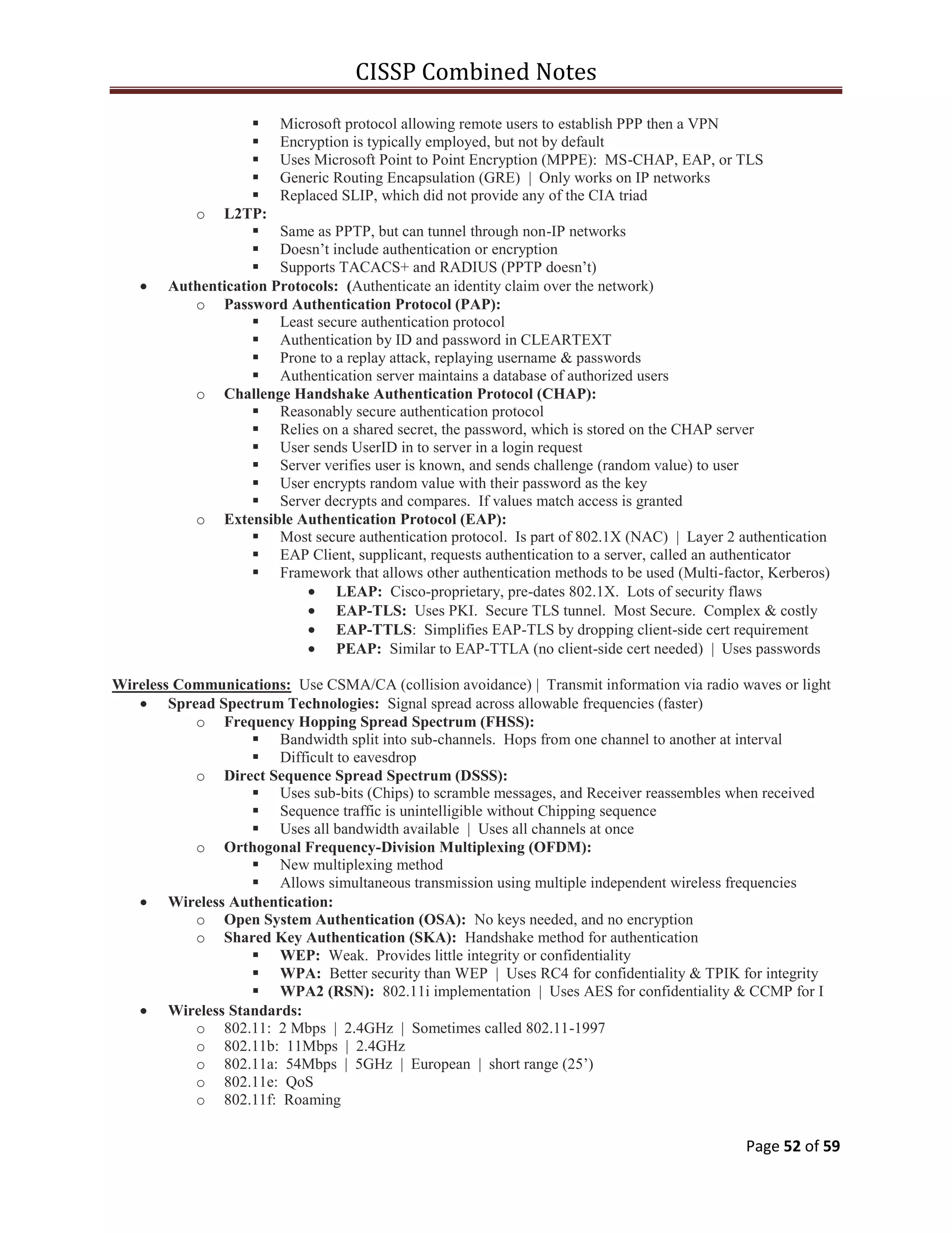 CISSP Combined Notes
Page 52 of 59
 Microsoft protocol allowing remote users to establish PPP then a VPN
 Encryption is typically employed, but not by default
 Uses Microsoft Point to Point Encryption (MPPE): MS-CHAP, EAP, or TLS
 Generic Routing Encapsulation (GRE) | Only works on IP networks
 Replaced SLIP, which did not provide any of the CIA triad
o L2TP:
 Same as PPTP, but can tunnel through non-IP networks
 Doesn‟t include authentication or encryption
 Supports TACACS+ and RADIUS (PPTP doesn‟t)
Authentication Protocols: (Authenticate an identity claim over the network)
o Password Authentication Protocol (PAP):
 Least secure authentication protocol
 Authentication by ID and password in CLEARTEXT
 Prone to a replay attack, replaying username & passwords
 Authentication server maintains a database of authorized users
o Challenge Handshake Authentication Protocol (CHAP):
 Reasonably secure authentication protocol
 Relies on a shared secret, the password, which is stored on the CHAP server
 User sends UserID in to server in a login request
 Server verifies user is known, and sends challenge (random value) to user
 User encrypts random value with their password as the key
 Server decrypts and compares. If values match access is granted
o Extensible Authentication Protocol (EAP):
 Most secure authentication protocol. Is part of 802.1X (NAC) | Layer 2 authentication
 EAP Client, supplicant, requests authentication to a server, called an authenticator
 Framework that allows other authentication methods to be used (Multi-factor, Kerberos)
LEAP: Cisco-proprietary, pre-dates 802.1X. Lots of security flaws
EAP-TLS: Uses PKI. Secure TLS tunnel. Most Secure. Complex & costly
EAP-TTLS: Simplifies EAP-TLS by dropping client-side cert requirement
PEAP: Similar to EAP-TTLA (no client-side cert needed) | Uses passwords
Wireless Communications: Use CSMA/CA (collision avoidance) | Transmit information via radio waves or light
Spread Spectrum Technologies: Signal spread across allowable frequencies (faster)
o Frequency Hopping Spread Spectrum (FHSS):
 Bandwidth split into sub-channels. Hops from one channel to another at interval
 Difficult to eavesdrop
o Direct Sequence Spread Spectrum (DSSS):
 Uses sub-bits (Chips) to scramble messages, and Receiver reassembles when received
 Sequence traffic is unintelligible without Chipping sequence
 Uses all bandwidth available | Uses all channels at once
o Orthogonal Frequency-Division Multiplexing (OFDM):
 New multiplexing method
 Allows simultaneous transmission using multiple independent wireless frequencies
Wireless Authentication:
o Open System Authentication (OSA): No keys needed, and no encryption
o Shared Key Authentication (SKA): Handshake method for authentication
 WEP: Weak. Provides little integrity or confidentiality
 WPA: Better security than WEP | Uses RC4 for confidentiality & TPIK for integrity
 WPA2 (RSN): 802.11i implementation | Uses AES for confidentiality & CCMP for I
Wireless Standards:
o 802.11: 2 Mbps | 2.4GHz | Sometimes called 802.11-1997
o 802.11b: 11Mbps | 2.4GHz
o 802.11a: 54Mbps | 5GHz | European | short range (25‟)
o 802.11e: QoS
o 802.11f: Roaming
 