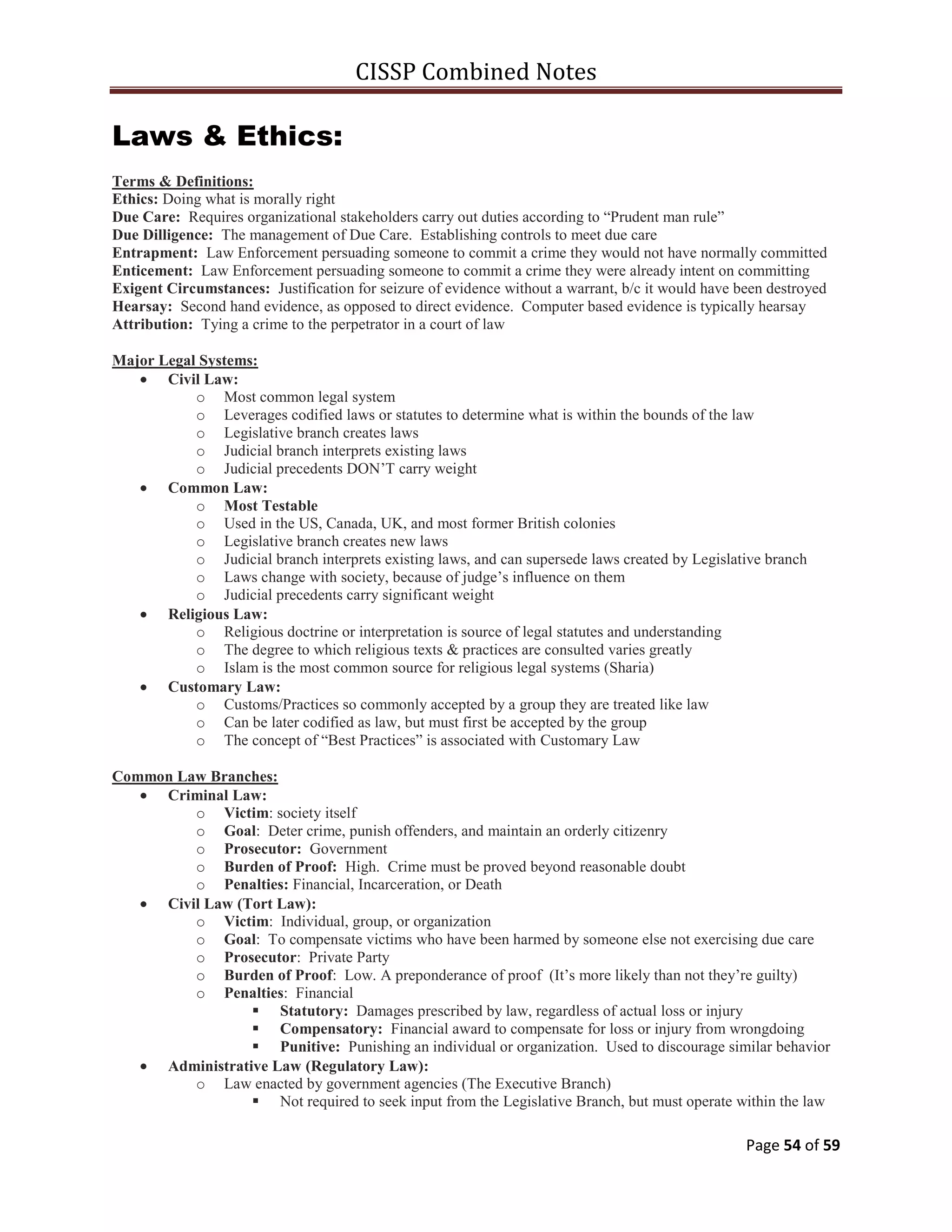 CISSP Combined Notes
Page 54 of 59
Laws & Ethics:
Terms & Definitions:
Ethics: Doing what is morally right
Due Care: Requires organizational stakeholders carry out duties according to “Prudent man rule”
Due Dilligence: The management of Due Care. Establishing controls to meet due care
Entrapment: Law Enforcement persuading someone to commit a crime they would not have normally committed
Enticement: Law Enforcement persuading someone to commit a crime they were already intent on committing
Exigent Circumstances: Justification for seizure of evidence without a warrant, b/c it would have been destroyed
Hearsay: Second hand evidence, as opposed to direct evidence. Computer based evidence is typically hearsay
Attribution: Tying a crime to the perpetrator in a court of law
Major Legal Systems:
Civil Law:
o Most common legal system
o Leverages codified laws or statutes to determine what is within the bounds of the law
o Legislative branch creates laws
o Judicial branch interprets existing laws
o Judicial precedents DON‟T carry weight
Common Law:
o Most Testable
o Used in the US, Canada, UK, and most former British colonies
o Legislative branch creates new laws
o Judicial branch interprets existing laws, and can supersede laws created by Legislative branch
o Laws change with society, because of judge‟s influence on them
o Judicial precedents carry significant weight
Religious Law:
o Religious doctrine or interpretation is source of legal statutes and understanding
o The degree to which religious texts & practices are consulted varies greatly
o Islam is the most common source for religious legal systems (Sharia)
Customary Law:
o Customs/Practices so commonly accepted by a group they are treated like law
o Can be later codified as law, but must first be accepted by the group
o The concept of “Best Practices” is associated with Customary Law
Common Law Branches:
Criminal Law:
o Victim: society itself
o Goal: Deter crime, punish offenders, and maintain an orderly citizenry
o Prosecutor: Government
o Burden of Proof: High. Crime must be proved beyond reasonable doubt
o Penalties: Financial, Incarceration, or Death
Civil Law (Tort Law):
o Victim: Individual, group, or organization
o Goal: To compensate victims who have been harmed by someone else not exercising due care
o Prosecutor: Private Party
o Burden of Proof: Low. A preponderance of proof (It‟s more likely than not they‟re guilty)
o Penalties: Financial
 Statutory: Damages prescribed by law, regardless of actual loss or injury
 Compensatory: Financial award to compensate for loss or injury from wrongdoing
 Punitive: Punishing an individual or organization. Used to discourage similar behavior
Administrative Law (Regulatory Law):
o Law enacted by government agencies (The Executive Branch)
 Not required to seek input from the Legislative Branch, but must operate within the law
 