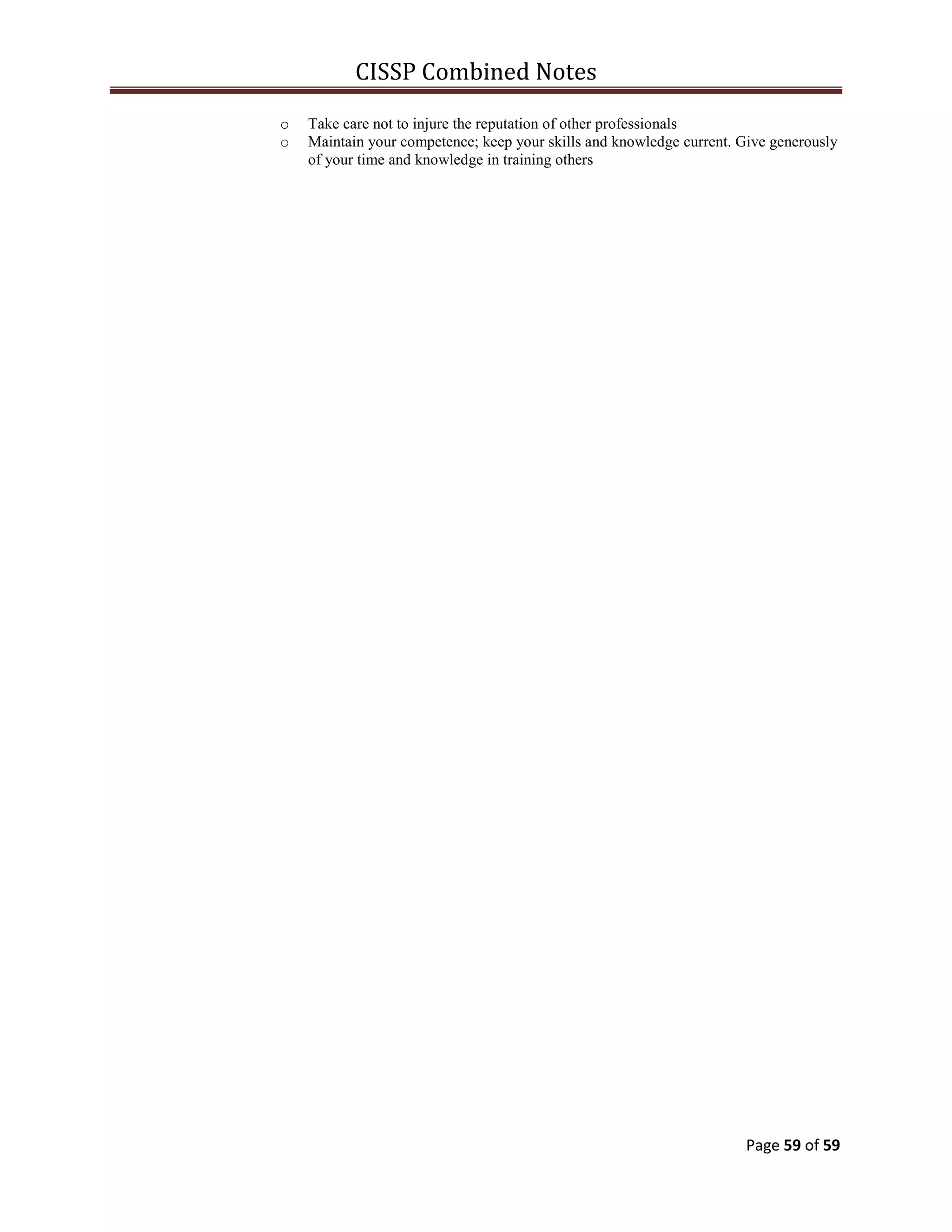 CISSP Combined Notes
Page 59 of 59
o Take care not to injure the reputation of other professionals
o Maintain your competence; keep your skills and knowledge current. Give generously
of your time and knowledge in training others
 