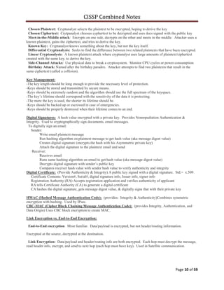 CISSP Combined Notes
Page 10 of 59
Chosen Plaintext: Cryptanalyst selects the plaintext to be encrypted, hoping to derive the key
Chosen Ciphertext: Crytpanalyst chooses cyphertext to be decrypted and uses docs signed with the public key
Meet-in-the-Middle attack: Encrypts on one side, decrypts on the other and meets in the middle. Attacker uses a
known plaintext, gains the ciphertext, and tries to derive the key.
Known Key: Cryptanalyst knows something about the key, but not the key itself.
Differential Cryptanalysis: Seeks to find the difference between two related plaintexts that have been encrypted.
Linear Cryptanalysis: A known plaintext attack where cryptanalyst uses large amounts of plaintext/ciphertext
created with the same key, to derive the key.
Side-Channel Attacks: Use physical data to break a cryptosystem. Monitor CPU cycles or power consumption
Birthday Attack: Named after the birthday paradox. Attacker attempts to find two plaintexts that result in the
same ciphertext (called a collision).
Key Management:
-The key length should be long enough to provide the necessary level of protection.
-Keys should be stored and transmitted by secure means.
-Keys should be extremely random and the algorithm should use the full spectrum of the keyspace.
-The key‟s lifetime should correspond with the sensitivity of the data it is protecting.
-The more the key is used, the shorter its lifetime should be.
-Keys should be backed up or escrowed in case of emergencies.
-Keys should be properly destroyed when their lifetime comes to an end.
Digital Signatures: A hash value encrypted with a private key. Provides Nonrepudiation Authentication &
Integrity. Used to cryptographically sign documents, email messages.
To digitally sign an email:
Sender:
Write email plaintext message
Run hashing algorithm on plaintext message to get hash value (aka message digest value)
Creates digital signature (encrypts the hash with his Asymmetric private key)
Attach the digital signature to the plaintext email and send
Receiver:
Receives email
Runs same hashing algorithm on email to get hash value (aka message digest value)
Decrypts digital signature with sender‟s public key
Compares receiver hash value with sender hash value to verify authenticity and integrity
Digital Certificate: (Provide Authenticity & Integrity) A public key signed with a digital signature. Std.= x.509.
Certificate Contents: Version#, Serial#, digital signature info, Issuer info, signer info
Registration Authority (RA) Accepts registration application and verifies authenticity of applicant
RA tells Certificate Authority (CA) to generate a digital certificate
CA hashes the digital signature, gets message digest value, & digitally signs that with their private key
HMAC (Hashed Message Authentication Code): (provides: Integrity & Authenticity)Combines symmetric
encryption with hashing. Used by IPsec.
CBC-MAC (Cipher Block Chaining Message Authentication Code): (provides Integrity, Authentication, and
Data Origin) Uses CBC block encryption to create MAC.
Link Encryption vs. End-to-End Encryption:
End-to-End encryption: Most familiar. Data/payload is encrypted, but not header/routing information.
Encrypted at the source, decrypted at the destination.
Link Encryption: Data/payload and header/routing info are both encrypted. Each hop must decrypt the message,
read header info, encrypt, and send to next hop (each hop must have key). Used in Satellite communication.
 