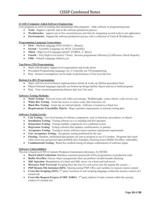 CISSP Combined Notes
Page 14 of 59
(CASE) Computer-Aided Software Engineering:
Uses programs to assist in creating and maintaining other programs. Adds software to programming team.
Tools: Support a specific task in the software-production process
Workbenches: support one or few several process activities by integrating several tools in one application
Environments: Support the software production process with a collection of Tools & Workbenches
Programming Language Generations:
First – Machine language (01011010011) [Binary]
Second – Assembly Language (al, 061h) [Assembly]
Third – High-Level Languages (printf) [COBOL, C, Basic]
Fourth – Very High Level (select * from). Increase programmer efficiency [ColdFusion, Oracle Reports]
Fifth – Natural Language (father(x,y))
Top-Down (TD) Programming:
Starts with broadest, highest level requirements and works down
Procedural Programming languages (ex. C) typically use TD programming
Risk: Incorrect assumptions can be made on performance of low-level devices
Bottom-Up (BU) Programming:
Starts with low-level technical implementation details & works up (Define procedures first)
Object-Oriented languages typically use bottom-up design (define objects and use to build program)
Risk: Time wasted programming features that won‟t be used
Software Testing Methods:
Static Testing: Passively tests code while not running. Walkthroughs, syntax checks, code reviews, etc.
White Box Testing: Tester has access to source code, data structures, etc
Black Box Testing: Tester has no internal details. Software is treated as a black box
Requirements Traceability Matrix: Maps customer requirements to software testing plan
Software Testing Levels:
Unit Testing: Low-level testing of software components, such as functions, procedures, or objects
Installation Testing: Testing software as it is installed and first operated
Integration Testing: Testing multiple components of a combined system
Regression Testing: Testing software after updates, modifications, or patches
Acceptance Testing: Testing to ensure software meets customer operational requirements
User Acceptance Testing: Acceptance testing performed by the user
Fuzzing: Random, malformed data packets are sent to program to see if it crashes. Programs that crash
when receiving unexpected input probably have boundary checking issues (Buffer Overflow vulnerable)
Combinatorial Testing: Black-box method testing all unique combinations of software inputs
Software Vulnerabilities:
This list is based on (CWE) Common Weakness Enumeration dictionary, by MITRE
Hard-Coded Credentials: Backdoor username/passwords left by programmers in production code.
Buffer Overflow: Occurs when a programmer does not perform variable bounds checking.
SQL Injection: Manipulation of a back-end SQL server via a front-end web server.
Directory Path Traversal: Escaping from the root of a web server into the regular file system ../..
PHP Remote File Inclusion (RFI): Altering normal PHP URLs and variables to execute remote content
Cross-Site Scripting (XSS): 3rd
party execution of web scripting languages within the security context of a
trusted site.
Cross-Site Request Forgery (CSRF/ XSRF): 3rd
party redirect of static content within the security
context of a trusted site.
 