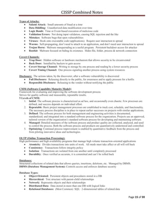CISSP Combined Notes
Page 15 of 59
Types of Attacks:
Salami Attack: Small amounts of fraud at a time
Data Diddling: Unauthorized data modification over time
Logic Bomb: Time or Event-based execution of malicious code
Validation Errors: Not doing input validation, causing SQL injection and the like
Mistakes: Software bugs that open vulnerabilities
Viruses: Hook onto executable code (applications). Require user interaction to spread
Worms: Self-propagating, don‟t need to attach to an application, and don‟t need user interaction to spread
Trojan Horse: Malware masquerading as a useful program. Persistent backdoor access for attacker
Rootkit: Malware focused on hiding its existence. Hides file, folder, process & network connection
Covert Channels:
Trap Door: Hidden software or hardware mechanism that allows security to be circumvented
Back Door: Installed by hackers to gain access
Covert Storage Channel: Writing to storage by one process and reading by a lower security process
Covert Timing Channel: One process signaling another process using system resources
Disclosure: The actions taken, by the discoverer, after a software vulnerability is discovered
Full Disclosure: Releasing directly to the public, for awareness and to apply pressure for a hotfix
Responsible Disclosure: Releasing to the vendor without notifying the public
CMM (Software Capability Maturity Model):
Framework for evaluating and improving the software development process
Strives for quality software and measurable, repeatable results.
5 Levels of CMM:
1. Initial: The software process is characterized as ad hoc, and occasionally even chaotic. Few processes are
defined, and success depends on individual effort.
2. Repeatable: Basic project management processes are established to track cost, schedule, and functionality.
The necessary process discipline is in place to repeat earlier successes on projects with similar applications.
3. Defined: The software process for both management and engineering activities is documented,
standardized, and integrated into a standard software process for the organization. Projects use an approved,
tailored version of the organization‟s standard software process for developing and maintaining software.
4. Managed: Detailed measures of the software process and product quality are collected, analyzed, and used
to control the process. Both the software process and products are quantitatively understood and controlled.
5. Optimizing: Continual process improvement is enabled by quantitative feedback from the process and
from piloting innovative ideas and technologies.
OLTP (Online Transaction Processing):
High performance and high availability programs that manage high volume transaction-oriented applications
Atomicity: Divides transactions into units of work. All mods must take affect or all will roll back
Consistency: Transactions follow integrity policy
Isolation: Transactions are isolated from one another until completely processed
Durability: Once verified as accurate, it is committed and can‟t be rolled back
Databases:
Structured collections of related data that allows queries, insertions, deletions, etc. Managed by DBMS.
DBMS (Database Management System): Controls access and enforces database security
Database Types:
Object-Oriented: Persistent objects and procedures stored in a DB
Hierarchical: Tree structure with parent-child relationships
Network: Represents objects and their relationships
Distributed Data: Data stored in more than one DB with logical links
Relational Databases: (Most Common) SQL: 2-dimensional tables of related data
 