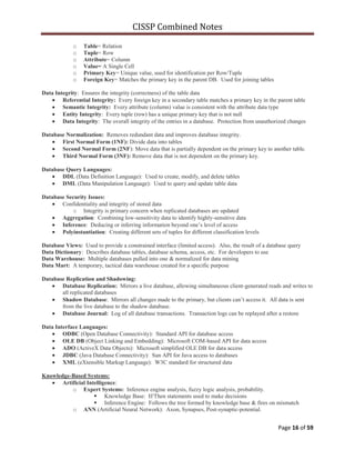 CISSP Combined Notes
Page 16 of 59
o Table= Relation
o Tuple= Row
o Attribute= Column
o Value= A Single Cell
o Primary Key= Unique value, used for identification per Row/Tuple
o Foreign Key= Matches the primary key in the parent DB. Used for joining tables
Data Integrity: Ensures the integrity (correctness) of the table data
Referential Integrity: Every foreign key in a secondary table matches a primary key in the parent table
Semantic Integrity: Every attribute (column) value is consistent with the attribute data type
Entity Integrity: Every tuple (row) has a unique primary key that is not null
Data Integrity: The overall integrity of the entries in a database. Protection from unauthorized changes
Database Normalization: Removes redundant data and improves database integrity.
First Normal Form (1NF): Divide data into tables
Second Normal Form (2NF): Move data that is partially dependent on the primary key to another table.
Third Normal Form (3NF): Remove data that is not dependent on the primary key.
Database Query Languages:
DDL (Data Definition Language): Used to create, modify, and delete tables
DML (Data Manipulation Language): Used to query and update table data
Database Security Issues:
Confidentiality and integrity of stored data
o Integrity is primary concern when replicated databases are updated
Aggregation: Combining low-sensitivity data to identify highly-sensitive data
Inference: Deducing or inferring information beyond one‟s level of access
Polyinstantiation: Creating different sets of tuples for different classification levels
Database Views: Used to provide a constrained interface (limited access). Also, the result of a database query
Data Dictionary: Describes database tables, database schema, access, etc. For developers to use
Data Warehouse: Multiple databases pulled into one & normalized for data mining
Data Mart: A temporary, tactical data warehouse created for a specific purpose
Database Replication and Shadowing:
Database Replication: Mirrors a live database, allowing simultaneous client-generated reads and writes to
all replicated databases
Shadow Database: Mirrors all changes made to the primary, but clients can‟t access it. All data is sent
from the live database to the shadow database.
Database Journal: Log of all database transactions. Transaction logs can be replayed after a restore
Data Interface Languages:
ODBC (Open Database Connectivity): Standard API for database access
OLE DB (Object Linking and Embedding): Microsoft COM-based API for data access
ADO (ActiveX Data Objects): Microsoft simplified OLE DB for data access
JDBC (Java Database Connectivity): Sun API for Java access to databases
XML (eXtensible Markup Language): W3C standard for structured data
Knowledge-Based Systems:
Artificial Intelligence:
o Expert Systems: Inference engine analysis, fuzzy logic analysis, probability.
 Knowledge Base: If/Then statements used to make decisions
 Inference Engine: Follows the tree formed by knowledge base & fires on mismatch
o ANN (Artificial Neural Network): Axon, Synapses, Post-synaptic-potential.
 