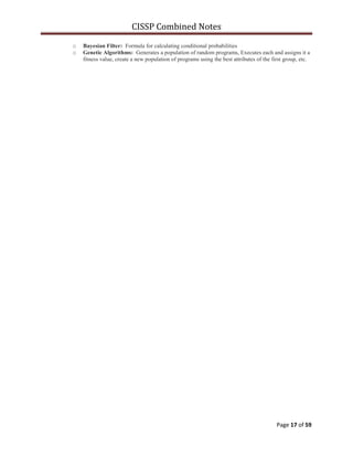 CISSP Combined Notes
Page 17 of 59
o Bayesian Filter: Formula for calculating conditional probabilities
o Genetic Algorithms: Generates a population of random programs, Executes each and assigns it a
fitness value, create a new population of programs using the best attributes of the first group, etc.
 