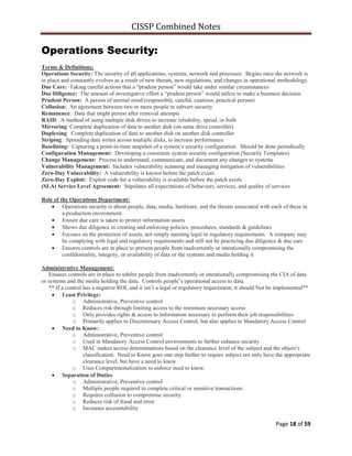 CISSP Combined Notes
Page 18 of 59
Operations Security:
Terms & Definitions:
Operations Security: The security of all applications, systems, network and processes. Begins once the network is
in place and constantly evolves as a result of new threats, new regulations, and changes in operational methodology.
Due Care: Taking careful actions that a “prudent person” would take under similar circumstances
Due Diligence: The amount of investigative effort a “prudent person” would utilize to make a business decision
Prudent Person: A person of normal mind (responsible, careful, cautious, practical person)
Collusion: An agreement between two or more people to subvert security
Remanence: Data that might persist after removal attempts
RAID: A method of using multiple disk drives to increase reliability, speed, or both
Mirroring: Complete duplication of data to another disk (on same drive controller)
Duplexing: Complete duplication of data to another disk on another disk controller
Striping: Spreading data writes across multiple disks, to increase performance
Baselining: Capturing a point-in-time snapshot of a system‟s security configuration. Should be done periodically
Configuration Management: Developing a consistent system security configuration (Security Templates)
Change Management: Process to understand, communicate, and document any changes to systems
Vulnerability Management: Includes vulnerability scanning and managing mitigation of vulnerabilities
Zero-Day Vulnerability: A vulnerability is known before the patch exists
Zero-Day Exploit: Exploit code for a vulnerability is available before the patch exists
(SLA) Service Level Agreement: Stipulates all expectations of behaviors, services, and quality of services
Role of the Operations Department:
Operations security is about people, data, media, hardware, and the threats associated with each of these in
a production environment.
Ensure due care is taken to protect information assets
Shows due diligence in creating and enforcing policies, procedures, standards & guidelines
Focuses on the protection of assets, not simply meeting legal or regulatory requirements. A company may
be complying with legal and regulatory requirements and still not be practicing due diligence & due care
Ensures controls are in place to prevent people from inadvertently or intentionally compromising the
confidentiality, integrity, or availability of data or the systems and media holding it
Administrative Management:
Ensures controls are in place to inhibit people from inadvertently or intentionally compromising the CIA of data
or systems and the media holding the data. Controls people‟s operational access to data.
** If a control has a negative ROI, and it isn‟t a legal or regulatory requirement, it should Not be implemented**
Least Privilege:
o Administrative, Preventive control
o Reduces risk through limiting access to the minimum necessary access
o Only provides rights & access to information necessary to perform their job responsibilities
o Primarily applies to Discretionary Access Control, but also applies to Mandatory Access Control
Need to Know:
o Administrative, Preventive control
o Used in Mandatory Access Control environments to further enhance security
o MAC makes access determinations based on the clearance level of the subject and the object‟s
classification. Need to Know goes one step farther to require subject not only have the appropriate
clearance level, but have a need to know
o Uses Compartmentalization to enforce need to know.
Separation of Duties
o Administrative, Preventive control
o Multiple people required to complete critical or sensitive transactions
o Requires collusion to compromise security
o Reduces risk of fraud and error
o Increases accountability
 