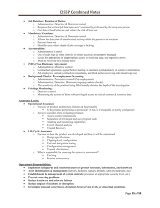 CISSP Combined Notes
Page 19 of 59
Job Rotation / Rotation of Duties:
o Administrative, Detective & Deterrent control
o Requires that critical job functions aren‟t continually performed by the same one person
o Can detect fraud behavior and reduce the risk of burn out
Mandatory Vacations:
o Administrative, Detective & Deterrent control
o Allows for detection of unauthorized activity while the person is on vacation
o Prevents burn out
o Identifies area where depth of job coverage is lacking
Accountability:
o Administrative Control
o Use of audit logs & other controls to ensure accesses are properly managed
o Looks for appropriate or inappropriate access to restricted data, and repetitive errors
o Must be reviewed on a routine basis
(NDA) Non-Disclosure Agreement:
o Administrative, Directive control
o Contractual agreement, signed before sharing, to maintain confidentiality of sensitive information
o All employees, outside contractors/consultants, and third parties receiving info should sign one
Background Checks / Pre-employment Screening:
o Administrative, Preventive control (Pre-employment)
o Administrative, Detective, Deterrent (ongoing random checks)
o The sensitivity of the position being filled usually dictates the depth of the investigation
Privilege Monitoring:
o Detective control
o Monitoring the actions of those with privileged access to critical systems & sensitive data
Assurance Levels:
Operational Assurance
o Focuses on product architecture, features & functionality
 Is the product performing as promised? If not, is it incapable or poorly configured?
o Areas to consider when evaluating products
 Access control mechanisms
 Separation of privileged and user program code
 Auditing and monitoring capabilities
 Covert channel analysis
 Trusted Recovery
Life Cycle Assurance
o Focuses on how the product was developed and how it will be maintained
 Design specifications
 Clipping-level configuration
 Unit and integration testing
 Configuration management
 Trusted distribution
o Who is responsible for ensuring the system is maintained?
 Patching
 Routine maintenance
Operational Responsibilities:
Implement safeguards and countermeasures to protect resources, information, and hardware
Asset identification & management (servers, desktops, laptops, printers, network hardware, etc.)
Establishment & management of system controls (processes at appropriate security level, etc.)
Prevent recurring problems
Reduce hardware and software failures
Reduce impact of incidents or disruption
Investigate unusual occurrences, deviations from service levels, or abnormal conditions
 