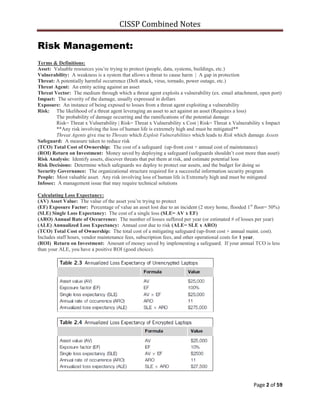 CISSP Combined Notes
Page 2 of 59
Risk Management:
Terms & Definitions:
Asset: Valuable resources you‟re trying to protect (people, data, systems, buildings, etc.)
Vulnerability: A weakness is a system that allows a threat to cause harm | A gap in protection
Threat: A potentially harmful occurrence (DoS attack, virus, tornado, power outage, etc.)
Threat Agent: An entity acting against an asset
Threat Vector: The medium through which a threat agent exploits a vulnerability (ex. email attachment, open port)
Impact: The severity of the damage, usually expressed in dollars
Exposure: An instance of being exposed to losses from a threat agent exploiting a vulnerability
Risk: The likelihood of a threat agent leveraging an asset to act against an asset (Requires a loss)
The probability of damage occurring and the ramifications of the potential damage
Risk= Threat x Vulnerability | Risk= Threat x Vulnerability x Cost | Risk= Threat x Vulnerability x Impact
**Any risk involving the loss of human life is extremely high and must be mitigated**
Threat Agents give rise to Threats which Exploit Vulnerabilities which leads to Risk which damage Assets
Safeguard: A measure taken to reduce risk
(TCO) Total Cost of Ownership: The cost of a safeguard (up-front cost + annual cost of maintenance)
(ROI) Return on Investment: Money saved by deploying a safeguard (safeguards shouldn‟t cost more than asset)
Risk Analysis: Identify assets, discover threats that put them at risk, and estimate potential loss
Risk Decisions: Determine which safeguards we deploy to protect our assets, and the budget for doing so
Security Governance: The organizational structure required for a successful information security program
People: Most valuable asset. Any risk involving loss of human life is Extremely high and must be mitigated
Infosec: A management issue that may require technical solutions
Calculating Loss Expectancy:
(AV) Asset Value: The value of the asset you‟re trying to protect
(EF) Exposure Factor: Percentage of value an asset lost due to an incident (2 story home, flooded 1st
floor= 50%)
(SLE) Single Loss Expectancy: The cost of a single loss (SLE= AV x EF)
(ARO) Annual Rate of Occurrence: The number of losses suffered per year (or estimated # of losses per year)
(ALE) Annualized Loss Expectancy: Annual cost due to risk (ALE= SLE x ARO)
(TCO) Total Cost of Ownership: The total cost of a mitigating safeguard (up-front cost + annual maint. cost).
Includes staff hours, vendor maintenance fees, subscription fees, and other operational costs for 1 year.
(ROI) Return on Investment: Amount of money saved by implementing a safeguard. If your annual TCO is less
than your ALE, you have a positive ROI (good choice).
 
