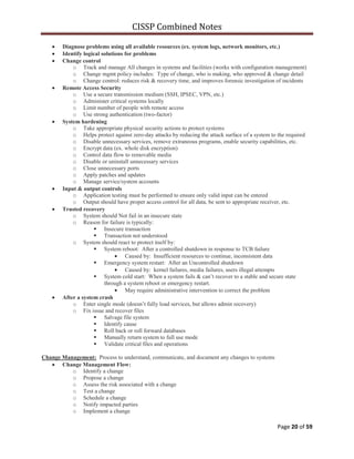 CISSP Combined Notes
Page 20 of 59
Diagnose problems using all available resources (ex. system logs, network monitors, etc.)
Identify logical solutions for problems
Change control
o Track and manage All changes in systems and facilities (works with configuration management)
o Change mgmt policy includes: Type of change, who is making, who approved & change detail
o Change control: reduces risk & recovery time, and improves forensic investigation of incidents
Remote Access Security
o Use a secure transmission medium (SSH, IPSEC, VPN, etc.)
o Administer critical systems locally
o Limit number of people with remote access
o Use strong authentication (two-factor)
System hardening
o Take appropriate physical security actions to protect systems
o Helps protect against zero-day attacks by reducing the attack surface of a system to the required
o Disable unnecessary services, remove extraneous programs, enable security capabilities, etc.
o Encrypt data (ex. whole disk encryption)
o Control data flow to removable media
o Disable or uninstall unnecessary services
o Close unnecessary ports
o Apply patches and updates
o Manage service/system accounts
Input & output controls
o Application testing must be performed to ensure only valid input can be entered
o Output should have proper access control for all data, be sent to appropriate receiver, etc.
Trusted recovery
o System should Not fail in an insecure state
o Reason for failure is typically:
 Insecure transaction
 Transaction not understood
o System should react to protect itself by:
 System reboot: After a controlled shutdown in response to TCB failure
Caused by: Insufficient resources to continue, inconsistent data
 Emergency system restart: After an Uncontrolled shutdown
Caused by: kernel failures, media failures, users illegal attempts
 System cold start: When a system fails & can‟t recover to a stable and secure state
through a system reboot or emergency restart.
May require administrative intervention to correct the problem
After a system crash
o Enter single mode (doesn‟t fully load services, but allows admin recovery)
o Fix issue and recover files
 Salvage file system
 Identify cause
 Roll back or roll forward databases
 Manually return system to full use mode
 Validate critical files and operations
Change Management: Process to understand, communicate, and document any changes to systems
Change Management Flow:
o Identify a change
o Propose a change
o Assess the risk associated with a change
o Test a change
o Schedule a change
o Notify impacted parties
o Implement a change
 