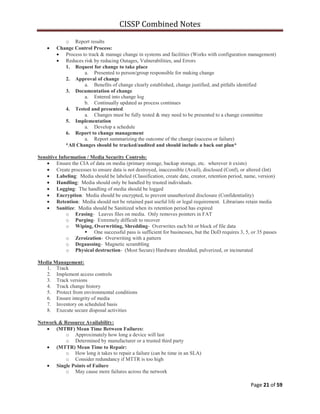 CISSP Combined Notes
Page 21 of 59
o Report results
Change Control Process:
Process to track & manage change in systems and facilities (Works with configuration management)
Reduces risk by reducing Outages, Vulnerabilities, and Errors
1. Request for change to take place
a. Presented to person/group responsible for making change
2. Approval of change
a. Benefits of change clearly established, change justified, and pitfalls identified
3. Documentation of change
a. Entered into change log
b. Continually updated as process continues
4. Tested and presented
a. Changes must be fully tested & may need to be presented to a change committee
5. Implementation
a. Develop a schedule
6. Report to change management
a. Report summarizing the outcome of the change (success or failure)
*All Changes should be tracked/audited and should include a back out plan*
Sensitive Information / Media Security Controls:
Ensure the CIA of data on media (primary storage, backup storage, etc. wherever it exists)
Create processes to ensure data is not destroyed, inaccessible (Avail), disclosed (Conf), or altered (Int)
Labeling: Media should be labeled (Classification, create date, creator, retention period, name, version)
Handling: Media should only be handled by trusted individuals.
Logging: The handling of media should be logged
Encryption: Media should be encrypted, to prevent unauthorized disclosure (Confidentiality)
Retention: Media should not be retained past useful life or legal requirement. Librarians retain media
Sanitize: Media should be Sanitized when its retention period has expired
o Erasing- Leaves files on media. Only removes pointers in FAT
o Purging- Extremely difficult to recover
o Wiping, Overwriting, Shredding- Overwrites each bit or block of file data
 One successful pass is sufficient for businesses, but the DoD requires 3, 5, or 35 passes
o Zeroization- Overwriting with a pattern
o Degaussing- Magnetic scrambling
o Physical destruction- (Most Secure) Hardware shredded, pulverized, or incinerated
Media Management:
1. Track
2. Implement access controls
3. Track versions
4. Track change history
5. Protect from environmental conditions
6. Ensure integrity of media
7. Inventory on scheduled basis
8. Execute secure disposal activities
Network & Resource Availability:
(MTBF) Mean Time Between Failures:
o Approximately how long a device will last
o Determined by manufacturer or a trusted third party
(MTTR) Mean Time to Repair:
o How long it takes to repair a failure (can be time in an SLA)
o Consider redundancy if MTTR is too high
Single Points of Failure
o May cause more failures across the network
 