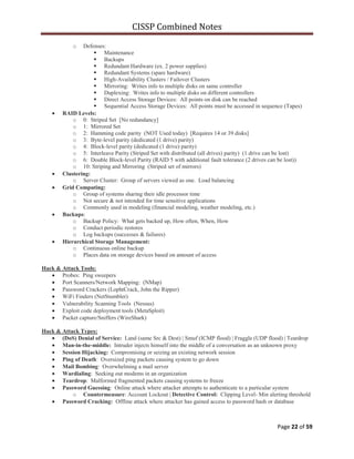 CISSP Combined Notes
Page 22 of 59
o Defenses:
 Maintenance
 Backups
 Redundant Hardware (ex. 2 power supplies)
 Redundant Systems (spare hardware)
 High-Availability Clusters / Failover Clusters
 Mirroring: Writes info to multiple disks on same controller
 Duplexing: Writes info to multiple disks on different controllers
 Direct Access Storage Devices: All points on disk can be reached
 Sequential Access Storage Devices: All points must be accessed in sequence (Tapes)
RAID Levels:
o 0: Striped Set [No redundancy]
o 1: Mirrored Set
o 2: Hamming code parity (NOT Used today) [Requires 14 or 39 disks]
o 3: Byte-level parity (dedicated (1 drive) parity)
o 4: Block-level parity (dedicated (1 drive) parity)
o 5: Interleave Parity (Striped Set with distributed (all drives) parity) (1 drive can be lost)
o 6: Double Block-level Parity (RAID 5 with additional fault tolerance (2 drives can be lost))
o 10: Striping and Mirroring (Striped set of mirrors)
Clustering:
o Server Cluster: Group of servers viewed as one. Load balancing
Grid Computing:
o Group of systems sharing their idle processor time
o Not secure & not intended for time sensitive applications
o Commonly used in modeling (financial modeling, weather modeling, etc.)
Backups:
o Backup Policy: What gets backed up, How often, When, How
o Conduct periodic restores
o Log backups (successes & failures)
Hierarchical Storage Management:
o Continuous online backup
o Places data on storage devices based on amount of access
Hack & Attack Tools:
Probes: Ping sweepers
Port Scanners/Network Mapping: (NMap)
Password Crackers (LophtCrack, John the Ripper)
WiFi Finders (NetStumbler)
Vulnerability Scanning Tools (Nessus)
Exploit code deployment tools (MetaSploit)
Packet capture/Sniffers (WireShark)
Hack & Attack Types:
(DoS) Denial of Service: Land (same Src & Dest) | Smuf (ICMP flood) | Fraggle (UDP flood) | Teardrop
Man-in-the-middle: Intruder injects himself into the middle of a conversation as an unknown proxy
Session Hijacking: Compromising or seizing an existing network session
Ping of Death: Oversized ping packets causing system to go down
Mail Bombing: Overwhelming a mail server
Wardialing: Seeking out modems in an organization
Teardrop: Malformed fragmented packets causing systems to freeze
Password Guessing: Online attack where attacker attempts to authenticate to a particular system
o Countermeasure: Account Lockout | Detective Control: Clipping Level- Min alerting threshold
Password Cracking: Offline attack where attacker has gained access to password hash or database
 