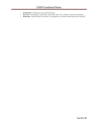 CISSP Combined Notes
Page 24 of 59
o Eradication: Finding root cause and removing it
o Recovery: Restoring the system(s) to operational status (Ex. rebuild or restore from backup)
o Reporting: Detailed report on incident, to management, on lessons learned (prevent & respond)
 