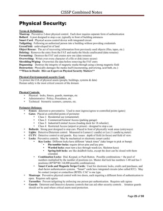 CISSP Combined Notes
Page 25 of 59
Physical Security:
Terms & Definitions:
Mantrap: Preventive 2-door physical control. Each door requires separate form of authentication
Bollard: A post designed to stop a car, typically in front of building entrances
Smart Card: Physical access control device with integrated circuit
Tailgaiting: Following an authorized person into a building without providing credentials
GreenField: undeveloped lot of land
Object Rescue: The act of recovering information from previously used objects (files, tapes, etc.)
Deleting: Removes the entry from the FAT and marks the blocks unallocated (data remains)
Formatting: Destroys the FAT and creates new one (data remains)
Overwriting: Writes over every character of a file or disk (more secure)
Shredding/Wiping: Overwrites file data before removing the FAT entry
Degaussing: Destroys the integrity of magnetic media through using a strong magnetic field
Destruction: Physically damages the media itself (incenerating, pulverizing, acid bath, etc.)
**When in Doubt: Hire an Expert on Physical Security Matters**
Physical (Environmental) security Goal:
To protect the CIA of physical assets (people, buildings, systems & data)
Human safety is the most critical concern of the domain
Physical Controls:
• Physical: locks, fences, guards, mantraps, etc
• Administrative: Policy, Procedures, etc.
• Technical: biometric scanners, cameras, etc.
Perimeter Defenses:
• Fences: deterrent to preventative. Used to steer ingress/egress to controlled points (gates)
• Gates: Placed at controlled points of perimeter
• Class 1: Residential use (ornamental)
• Class 2: Commercial/General Access (parking garage)
• Class 3: Industrial/Limited Access (loading dock for 18-wheeler)
• Class 4: Restricted Access (airport or prison) - designed to stop a car.
• Bollards: Strong post designed to stop cars. Placed in front of physically weak areas (entryways)
• Lights: Detective/Deterrent control. Measured in Lumen (1 candle) or Lux (1 candle/sq meter)
• CCTV: Detective control to aid guards. Key issues: depth of field (in focus) and field of view.
• Locks: Preventive controls. May be mechanical or electronic (smart cards)
• Key Locks: Different locks have different “attack times” (take longer to pick or bump)
• Pin tumbler locks: require driver pins and key pins
• Warded locks: must turn a key through wards (ex. Skeleton keys)
• Spring-bolt locks: are like deadbolt locks, except the door can be closed with them
extended.
• Combination Locks: Dial, Keypad, or Push Button. Possible combinations = the pool of
numbers multiplied by the number of positions (ex. Master dial lock has numbers 1-40 and has 3
positions (40*40*40= 64,000 possible combinations).
• Smart Cards and Magnetic Stripe Cards: Used for electronic locks, credit card purchases, and
dual-factor authentication systems. “Smart” cards have integrated circuits (also called ICC). May
be contact (swipe) or contactless (RFID). CAC is one type.
• Mantraps: Preventive physical control with two doors, each requiring a different form of authentication to
open. Requires safe egress
• Turnstiles: Prevent tailgaiting by enforcing one person per authentication. Requires safe egress
• Guards: Deterrent and Detective dynamic controls that can aid other security controls . Amateur guards
should not be used where critical assets need protection.
 