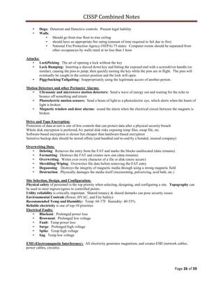 CISSP Combined Notes
Page 26 of 59
• Dogs: Deterrent and Detective controls. Present legal liability
• Walls:
• Should go from true floor to true ceiling
• should have an appropriate fire rating (amount of time required to fail due to fire)
• National Fire Protection Agency (NFPA) 75 states: Computer rooms should be separated from
other occupancies by walls rated at no less than 1 hour
Attacks:
• LockPicking: The art of opening a lock without the key
• Lock Bumping: Inserting a shaved down key and hitting the exposed end with a screwdriver handle (or
similar), causing the pins to jump, then quickly turning the key while the pins are in flight. The pins will
eventually be caught in the correct position and the lock will open.
• Piggybacking/Tailgaiting: Inappropriately using the legitimate access of another person.
Motion Detectors and other Perimeter Alarms:
• Ultrasonic and microwave motion detectors: Send a wave of energy out and waiting for the echo to
bounce off something and return
• Photoelectric motion sensors: Send a beam of light to a photoelectric eye, which alerts when the beam of
light is broken
• Magnetic window and door alarms: sound the alarm when the electrical circuit between the magnets is
broken
Drive and Tape Encryption:
Protection of data at rest is one of few controls that can protect data after a physical security breach
Whole disk encryption is preferred, b/c partial disk risks exposing temp files, swap file, etc.
Software-based encryption is slower but cheaper than hardware-based encryption
Sensitive backup data should be stored offsite (and handled end-to-end by a bonded, insured company)
Overwriting Data:
• Deleting: Removes the entry from the FAT and marks the blocks unallocated (data remains)
• Formatting: Destroys the FAT and creates new one (data remains)
• Overwriting: Writes over every character of a file or disk (more secure)
• Shredding/Wiping: Overwrites file data before removing the FAT entry
• Degaussing: Destroys the integrity of magnetic media through using a strong magnetic field
• Destruction: Physically damages the media itself (incenerating, pulverizing, acid bath, etc.)
Site Selection, Design, and Configuration:
Physical safety of personnel is the top priority when selecting, designing, and configuring a site. Topography can
be used to steer ingress/egress to controlled points.
Utility reliability is critically important. Shared tenancy & shared demarks can pose security issues
Environmental Controls (Power, HVAC, and Fire Safety):
Recommended Temp and Humidity: Temp: 68-77F Humidity: 40-55%
Reliable electricity is one of top-10 priorities
Electrical Faults:
• Blackout: Prolonged power loss
• Brownout: Prolonged low voltage
• Fault: Temp power loss
• Surge: Prolonged high voltage
• Spike: Temp high voltage
• Sag: Temp low voltage
EMI (Electromagnetic Interference): All electricity generates magnetism, and creates EMI (network cables,
power cables, circuits).
 