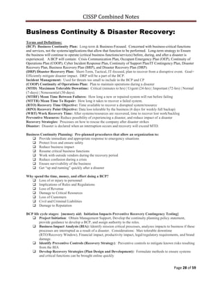 CISSP Combined Notes
Page 28 of 59
Business Continuity & Disaster Recovery:
Terms and Definitions:
(BCP) Business Continuity Plan: Long-term & Business-Focused. Concerned with business-critical functions
and services, not the systems/applications that allow that function to be performed. Long-term strategy to Ensure
the business will continue to operate (critical business functions/services) before, during, and after a disaster is
experienced. A BCP will contain: Crisis Communication Plan, Occupant Emergency Plan (OEP), Continuity of
Operations Plan (COOP), Cyber Incident Response Plan, Continuity of Support Plan/IT Contingency Plan, Disaster
Recovery Plan, Business Recovery Plan (BRP), and Disaster Recovery Plan (DRP).
(DRP) Disaster Recovery Plan: Short-Term, Tactical, IT-focused, plan to recover from a disruptive event. Goal=
Efficiently mitigate disaster impact. DRP will be a part of the BCP.
Incident Management: Used for threats too small to include in the BCP and CP
(COOP) Continuity of Operations Plan: Plan to maintain operations during a disaster
(MTD) Maximum Tolerable Downtime: Critical (minutes to hrs) | Urgent (24-hrs) | Important (72-hrs) | Normal
(7-days) | Nonessential (30-days).
(MTBF) Mean Time Between Failures: How long a new or repaired system will run before failing
(MTTR) Mean Time To Repair: How long it takes to recover a failed system.
(RTO) Recovery Time Objective: Time available to recover a disrupted system/resource
(RPO) Recovery Point Objective: Data loss tolerable by the business (6 days for weekly full backup)
(WRT) Work Recovery Time: After systems/resources are recovered, time to recover lost work/backlog
Preventive Measures: Reduce possibility of experiencing a disaster, and reduce impact of a disaster
Recovery Strategies: Processes on how to rescue the company after disaster strikes
Disaster: Disaster is declared when an interruption occurs and recovery will exceed MTD.
Business Continuity Planning: Pre-planned procedures that allow an organization to:
 Provide immediate and appropriate response to emergency situations
 Protect lives and ensure safety
 Reduce business impact
 Resume critical business functions
 Work with outside vendors during the recovery period
 Reduce confusion during a crisis
 Ensure survivability of the business
 Get “up and running” quickly after a disaster
Why spend the time, money, and effort doing a BCP?
 Loss of or injury to personnel
 Implications of Rules and Regulations
 Loss of Revenue
 Damage to Critical Resources
 Loss of Customers
 Civil and Criminal Liabilities
 Damage to Reputation
BCP life cycle stages: [memory aid: Initiation Impacts Preventive Recovery Contingency Testing]
 Project Initiation: Obtain Management Support, Develop the continuity planning policy statement,
provide guidance to develop a BCP, and assign authority to the roles.
 Business Impact Analysis (BIA): Identify mission critical processes, analyzes impacts to business if these
processes are interrupted as a result of a disaster. Considerations: Max tolerable downtime
(RTO/Recovery Window), Financial impact, productivity impact, legal/regulatory requirements, and brand
damage.
 Identify Preventive Controls (Recovery Strategy): Preventive controls to mitigate known risks resulting
from the BIA
 Develop Recovery Strategies (Plan Design and Development): Formulate methods to ensure systems
and critical functions can be brought online quickly
 