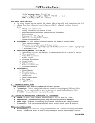 CISSP Combined Notes
Page 3 of 59
TCO of laptop encryption= $136,667/year
Annual Savings for encryption= $247,500 (Old ALE – new ALE)
ROI= $110,883/year ($247,500 – $136,667)
Information Risk Management:
The process of identifying risk, assessing risk, reducing risk to an acceptable level, & maintaining that level
Mission: To evaluate risks against our critical assets, and deploy safeguards to mitigate those risks
Goals:
o Identify assets and their value
o Identify vulnerabilities and threats to the asset
o Quantify probability and business impact of potential threats (Risk)
o Determine needs
o Deploy a positive ROI safeguard
o Monitor and evaluate systems & practices
o Promote security awareness
Requirements: Sr. Mgmt. support, documented processes that support the business mission
o Senior Management support
o Documented processes that support the business mission
o An Information Risk Management policy (a subset of the organization‟s overall risk mgmt. policy)
o A dedicated IRM team
Risk Management Process (NIST 800-30):
1. System Characterization: describes scope of risk management effort & systems to be analyzed
2. Threat Identification
3. Vulnerability Identification
4. Control Analysis
5. Likelihood Determination
6. Impact Analysis
7. Risk Determination
8. Control Recommendations
9. Results Documentation
Risk Categories:
1. Physical damage
2. Human interaction
3. Equipment malfunction
4. Misuse of data
5. Inside & outside attacks
6. Loss of data
7. Application error
(CIA) Information Security Triad:
Goal: To balance the needs of the three, making trade-offs when necessary
Confidentiality: Prevents unauthorized read access to data (prevents unauthorized disclosure of info)
Integrity: Prevents unauthorized write access to data (prevents unauthorized modification of info)
Availability: Ensures information is available when needed
(AAA) Identity and Authentication, Authorization, and Accountabilty:
Identity: An identity claim is someone stating who they are (ex. User Name) [NO Proof]
Authentication: Proving an identity claim by supplying secret information (ex. Password)
Authorization: The actions permitted once Identification & Authorization take place (Permissions)
Accountability: Holds users accountable for their actions, typically through logging & monitoring
Other Key Security Concepts:
Nonrepudiation: User cannot deny having performed a transaction. Authenticates identity of a user who
performs a transaction & ensures the integrity of that transaction. Requires Authentication & Integrity.
 