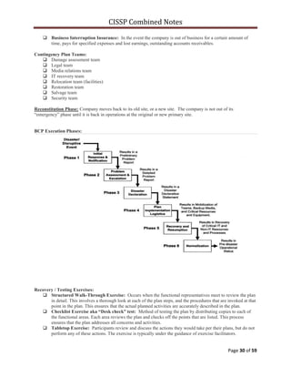 CISSP Combined Notes
Page 30 of 59
 Business Interruption Insurance: In the event the company is out of business for a certain amount of
time, pays for specified expenses and lost earnings, outstanding accounts receivables.
Contingency Plan Teams:
 Damage assessment team
 Legal team
 Media relations team
 IT recovery team
 Relocation team (facilities)
 Restoration team
 Salvage team
 Security team
Reconstitution Phase: Company moves back to its old site, or a new site. The company is not out of its
“emergency” phase until it is back in operations at the original or new primary site.
BCP Execution Phases:
Recovery / Testing Exercises:
 Structured Walk-Through Exercise: Occurs when the functional representatives meet to review the plan
in detail. This involves a thorough look at each of the plan steps, and the procedures that are invoked at that
point in the plan. This ensures that the actual planned activities are accurately described in the plan.
 Checklist Exercise aka “Desk check” test: Method of testing the plan by distributing copies to each of
the functional areas. Each area reviews the plan and checks off the points that are listed. This process
ensures that the plan addresses all concerns and activities.
 Tabletop Exercise: Participants review and discuss the actions they would take per their plans, but do not
perform any of these actions. The exercise is typically under the guidance of exercise facilitators.
 
