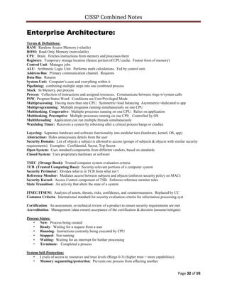 CISSP Combined Notes
Page 32 of 59
Enterprise Architecture:
Terms & Definitions:
RAM: Random Access Memory (volatile)
ROM: Read Only Memory (nonvolatile)
CPU: Brain. Fetches instructions from memory and processes them
Registers: Temporary storage location (fastest portion of CPU cache. Fastest form of memory)
Control Unit: Manages jobs
ALU: Arithmetic Logic Unit. Performs math calculations. Fed by control unit.
Address Bus: Primary communication channel. Requests
Data Bus: Returns
System Unit: Computer‟s case and everything within it
Pipelining: combining multiple steps into one combined process
Stack: In Memory, per process
Process: Collection of instructions and assigned resources. Communicate between rings w/system calls
PSW- Program Status Word: Conditions are User/Privileged Mode
Multiprocessing: Having more than one CPU. Symmetric=load balancing Asymmetric=dedicated to app
Multiprogramming: Multiple programs running simultaneously on one CPU
Multitasking, Cooperative: Multiple processes running on one CPU. Relies on application
Multitasking, Preemptive: Multiple processes running on one CPU. Controlled by OS
Multithreading: Application can run multiple threads simultaneously
Watchdog Timer: Recovers a system by rebooting after a critical process hangs or crashes
Layering: Separates hardware and software functionality into modular tiers (hardware, kernel, OS, app)
Abstraction: Hides unnecessary details from the user
Security Domain: List of objects a subject is allowed to access (groups of subjects & objects with similar security
requirements). Examples: Confidential, Secret, Top Secret
Open System: Uses standard components from different vendors, based on standards
Closed System: Uses proprietary hardware or software
TSEC (Orange Book): Trusted computer system evaluation criteria
TCB (Trusted Computing Base): Security-relevant portions of a computer system
Security Perimeter: Divides what is in TCB from what isn‟t
Reference Monitor: Mediates access between subjects and objects (enforces security policy on MAC)
Security Kernel: Access Control component of TSB. Enforces reference monitor rules
State Transition: An activity that alters the state of a system
ITSEC/ITSEM: Analysis of assets, threats, risks, confidence, and countermeasures. Replaced by CC
Common Criteria: International standard for security evaluation criteria for information processing syst
Certification: An assessment, or technical review of a product to ensure security requirements are met
Accreditation: Management (data owner) acceptance of the certification & decision (assume/mitigate)
Process States:
• New- Process being created
• Ready- Waiting for a request from a user
• Running- Instructions currently being executed by CPU
• Stopped- Not running
• Waiting- Waiting for an interrupt for further processing
• Terminate- Completed a process
System Self-Protection:
• Levels of access to resources and trust levels (Rings 0-3) (higher trust = more capabilities)
• Memory segmenting/protection: Prevents one process from affecting another
 