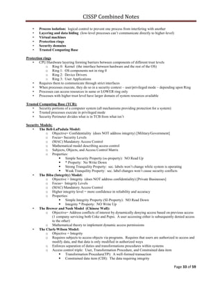CISSP Combined Notes
Page 33 of 59
• Process isolation: logical control to prevent one process from interfering with another
• Layering and data hiding (low-level processes can‟t communicate directly to higher-level)
• Virtual machines
• Protection rings
• Security domains
• Trusted Computing Base
Protection rings
• CPU/Hardware layering forming barriers between components of different trust levels
o Ring 0: Kernel (the interface between hardware and the rest of the OS)
o Ring 1: OS components not in ring 0
o Ring 2: Device Drivers
o Ring 3: User Applications
• Requires them to communicate through strict interfaces
• When processes execute, they do so in a security context – user/privileged mode – depending upon Ring
• Processes can access resources in same or LOWER ring only
• Processes with higher trust level have larger domain of system resources available
Trusted Computing Base (TCB):
• Security portions of a computer system (all mechanisms providing protection for a system)
• Trusted processes execute in privileged mode
• Security Perimeter divides what is in TCB from what isn‟t
Security Models:
• The Bell-LaPadula Model:
o Objective= Confidentiality (does NOT address integrity) [Military/Government]
o Focus= Security Levels
o (MAC) Mandatory Access Control
o Mathematical model describing access control
o Subjects, Objects, and Access Control Matrix
o Properties:
 Simple Security Property (ss-property): NO Read Up
 * Property: No Write Down
 Strong Tranquility Property: sec. labels won‟t change while system is operating
 Weak Tranquility Property: sec. label changes won‟t cause security conflicts
• The Biba (Integrity) Model:
o Objective = Integrity (does NOT address confidentiality) [Private Businesses]
o Focus= Integrity Levels
o (MAC) Mandatory Access Control
o Higher integrity level = more confidence in reliability and accuracy
o Properties:
 Simple Integrity Property (SI-Property): NO Read Down
 Integrity * Property: NO Write Up
• The Brewer and Nash Model (Chinese Wall):
o Objective= Address conflicts of interest by dynamically denying access based on previous access
(1 company servicing both Coke and Pepsi. A user accessing either is subsequently denied access
to the other)
o Mathematical theory to implement dynamic access permissions
• The Clark-Wilson Model:
o Objective = Integrity
o Requires subjects to access objects via programs. Requires that users are authorized to access and
modify data, and that data is only modified in authorized ways
o Enforces separation of duties and transformations procedures within systems
o Access control triple: User, Transformation Procedure, and Constrained data item
 Transformation Procedure(TP): A well-formed transaction
 Constrained data item (CDI): The data requiring integrity
 