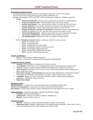 CISSP Combined Notes
Page 35 of 59
International Common Criteria:
An internationally agreed upon standard for describing and testing the security of IT products
Answers what security mechanisms are in place and how reliable they are
Combines the strengths of TSEC and ITSEC while eliminating the weaknesses. Globally recognized.
• Terms:
o Protection Profile (PP): General security requirements & objectives for similar products
o Target of Evaluation (ToE): Product proposed to provide security solution
o Security Environment: Laws, security policies, threats, etc. where the ToE will be used
o Security Objectives: How policies, assumptions & threats will be satisfied/countered
o Security Target (ST): Security objectives & requirements for a specific ToE
o Packages (Evaluation Assurance Levels (EAL)): Functional & assurance requirements are
bundled into packages for re-use. Describes what must be met to achieve a EAL.
o ToE Security Requirements: Technical requirements for security functions & assurance
o ToE Security Specifications: Defines proposed implementation of the ToE
o ToE Implementation: Realization of ToE in accordance with specification
• EAL: Evaluation Assurance Levels: (certification under the common criteria)
o EAL1 - functionally tested
o EAL2 - structurally tested
o EAL3 - methodically tested and checked
o EAL4 - methodically designed, tested and reviewed
o EAL5 - semiformally designed and tested
o EAL6 - semiformally verified design and tested
o EAL7 - formally verified design and tested
Security Architecture:
• Mission: Protect & secure intellectual property
• Provides a framework for managing intellectual property (AAA & CIA)
Component Security Analysis:
• Assurance: Documentation, Certification level, Physical security
• Accountability: Identification / AAA, Logging (detail, analysis & alerting tools/automation level)
• Accuracy: Integrity checking mechanisms (batch and hashing totals, crypto hash, checksum)
• Access Control: Discretionary Access Control, Secure system startup, least privilege, segregation of
duties, group policy mgmt
• Secure data exchange / communications: Network Peer entity authentication, Network Data integrity,
Network Data confidentiality, Non repudiation of origin / receipt, Network Access control.
• Availability: Backup and restore, Prevention of Resource Abuse, Change/release management,
Redundancy / Replication, Disaster Recovery
• Object Reuse Model
Database Security:
Polyinstantiation: Two objects have same name (primary key), but different labels & data
Inference and Aggregation: Using lower level access to learn restricted information
Data Mining: Searching large amounts of data to find patterns that would otherwise be lost in volume
Countermeasures: Controls put into place to mitigate risk (Defense in depth)
• Technical: Firewalls, NIDS, HIDS, etc.
• Administrative: Policies, Procedures, Guidelines, Standards, etc.
• Physical: Security Guards, Locks, etc.
Threats to Systems:
• Backdoor: Shortcut in a system allowing an attacker to bypass security checks
• Maintenance Hook: Backdoor implemented for debugging during development. Allows direct access to
code and command execution outside standard access control model
 