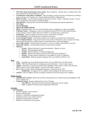 CISSP Combined Notes
Page 36 of 59
• TOC/TOU (Time-of-check/time-of-use attack): Race Conditions: Attacker alters a condition after it has
been checked by the OS, but before it is used.
• Asynchronous Attack (Race Condition): Takes advantage of serial execution of instructions by making a
process execute out of sequence (ex. forcing authorization before authentication)
• Buffer Overflow: Too much data accepted as input into a process. Result= command execution. Occurs
when a programmer fails to enforce bounds checking.
• SQL Injection: Injecting SQL code into the database without passing through the application
• SYN Flood:
• Session Hijacking:
• Man-in-the-Middle (MITM):
• DDoS: Distributed denial of service attack (flooding system or application to make unavailable)
• Cold Boot Attack: Unplugging a system, then quickly booting off DVD or USB and performing a
memory dump, in order to obtain what was in RAM (i.e. encryption keys in plain text)
• Emanations: Energy escaping an electronic system, which can be monitored
• Covert Channels: Any communication violating security policy
• Covert Storage Channel: Using shared storage for two subjects to communicate restricted info
• Covert Timing Channel: Using system clock to infer sensitive information, such as a login error being
more quickly returned when a bad username is entered than when a good user bad pass.
• Server-Side Attacks: Launched from an attacker to a service to exploit vulnerabilities in services
• Client-Side Attacks: User downloads malicious content from an attacker
• Malware:
o Viruses: Malware that doesn‟t spread automatically. Requires a carrier
o Worms: Self-propagating malware
o Trojans: Malware hidden in a functional application
o Rootkit: Malware that replaces portions of the kernel and/or OS (Ring 3)
o Packers: Provide runtime compression of executables to evade AV signatures
o Logic Bomb: Malicious program triggered when a pre-defined condition is met
Web:
• XML: A standard way to encode documents & data. Users can define their own data format
• SAML: XML-based framework for exchanging security information. Used in single sign-on.
• Applets: Small pieces of mobile executable code embedded in other software, such as web browsers.
Mostly written in Java (called „applets‟), and ActiveX (called „controls‟).
• Java: Object-oriented, platform-independent language. Interpreted by the JVM.
o Sandboxing: Java applets run in a sandbox, which segregates the code from the OS
• ActiveX: Like Java applets, but they use digital certificates to provide security (not a sandbox)
Mobile Security:
• Administrative Control: Mobile Device Policy restricting the use of mobile devices (smartphones, USB
drives, Laptops, etc.)
• Technical Control: Require authentication at layer 2 through:
o NAC (802.1x): Network device-based solution supported by several vendors
o NAP: Computer OS-based solution supported by Microsoft
PCI-DSS:
Core Principles:
• Build & maintain a secure network
• Protect cardholder data
• Maintain a vulnerability management program
• Implement strong access control measures
• Regularly monitor and test networks
• Maintain an information security policy
 