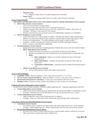 CISSP Combined Notes
Page 38 of 59
o Memory Card:
 Magnetic stripe, relies on a reader and processes externally
o Smart Card:
 Contains a computer chip, relies on a reader, and can process internally
Access Control Models:
One model is not inherently better/worse. Each model is used for a specific information security purpose
(DAC) Discretionary Access Control:
o ACLs are used to enforce security policy
o Subjects have full control of objects they‟ve been given access to
o Subjects can grant other subjects access to their files, change file attributes, delete files, etc.
o Examples: Windows, Linux and Unix file systems
o Mistakes and malicious acts can result in loss of Confidentiality, Ingegrity, or Availability
(MAC) Mandatory Access Control:
o System-enforced access control based on subjects‟ clearance and object‟s label (classification)
o Subjects can only access objects if their clearance is greater than or equal to the object‟s label
o Focuses on Confidentiality. The Bell-LaPadula security model is based on MAC
o Examples: (LIDS) Linux Intrusion Detection System, SCOMP, and Purple Penelope
o MAC is expensive and difficult to implement
Non-Discretionary Access Control:
o Subjects don‟t have discretion regarding groups of objects they access, and can‟t transfer objects
o RBAC Role-Based Access Control
 Defines how data is accessed on a system based on the role of the subject
 Subjects are grouped into roles and permissions are defined based on a particular role
 Rules:
Role Assignment: Subject can execute a transaction only if it has been
assigned a role
Role Authorization: A subject can only take on roles for which they are
authorized
Transaction Authorization: Transaction must be authorized through subject‟s
role
o (TBAC) Task-Based Access Control:
 Access control based on tasks each subject must perform
Access Control Methods:
Capability Tables: Based on Subjects. (User x has access to objects 1, 2, 3, 4, etc.)
(ACLs) Access Control List/Matrix: Based on Objects. (Users x, y & z have access to object 1)
Restricted/Constrained User Interfaces: Limits user‟s environment within the system
Database Views: Presents a subset of data in the database to users (certain rows & columns)
Content and Context-Dependent Access Controls:
Not full access control models, but play a defense-in-depth supporting role. Typically implemented with DAC
Content-Dependent Access Control:
o Adds criteria beyond identification & authorization: the content the subject is attempting to access
o Example: Granting access to the HR database, but only for that particular user‟s record
Context-Dependent Access Control:
o Applies additional context before granting access to subjects
o Example: Time is a context that can be used to deny login attempts after working hours
Centralized and Decentralized/Distributed Access Control:
Centralized Access Control:
o Concentrates access control in one point, rather than using many local access control databases
o Example: (SSO) Single Sign-On- Subject authenticates once then may access many systems
Decentralized/Distributed Access Control:
o Provides local control to employ different access control models, policies, and levels of security
o Often used when an organization spans multiple sites
 