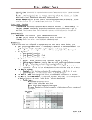CISSP Combined Notes
Page 4 of 59
Least Privilege: User should be granted minimum amount of access (authorization) required to do their
jobs, and no more.
Need to Know: More granular than least privilege, and one step farther. The user must have a need to
know a specific piece of information before being granted access to it.
Defense in Depth: Layered Defense. Applying multiple controls (safeguards) to reduce risk. Any one
security control may fail, so applying multiple increases the CIA of data.
Access Control Categories:
Administrative: Developing & publishing policies, standards, procedures (Ex. Risk Mgmt, Chg. Ctrl)
Technical (Logical): Implementing access control mechanisms, password mgmt, Ident & Auth, etc.
Physical: Controlling individual physical access (Ex. locks, environmental controls, disable USB)
Planning Horizon:
Operational: Short-term plans. Specific tasks with hard deadlines
Tactical: Mid-term plans that deal with initiatives that support the Strategic Plan
Strategic: Follow long-term (3-5 years) business and technical goals
Risk Analysis:
Risk decisions dictate which safeguards we deploy to protect our assets, and the amount of money spent.
Risk: The likelihood of a threat agent leveraging an asset to act against an asset (Requires a loss). Also,
The probability of damage occurring and the ramifications of the potential damage
Human Life: Any risk involving the loss of human life is extremely high and must be mitigated
Risk Equations:
o Risk= Threat x Vulnerability
o Risk= Threat x Vulnerability x Cost
o Risk= Threat x Vulnerability x Impact
Risk Choices:
o Accept: Typically low likelihood/low consequence risks may be accepted
o Mitigate/Reduce/Eliminate: Lowering risk to acceptable level through deploying safeguards
o Transfer: Purchasing an insurance policy protecting you from the risk
o Avoid: Choosing not to do a new project because of the associated risk. Decision based on
calculation (Avoid if ALE of new project after mitigation is greater than the ROI of the project)
Risk Analysis Methods:
o Qualitative: Uses simple approximations (low, medium, high, 1-5, 1-10, etc.) for inputs
o Quantitative: Uses hard calculations & metrics (ex. dollars) for inputs
Risk Analysis Teams: Include people from most or all departments to ensure threats are identified
Risk Analysis Matrix: Qualitative. Uses a quadrant to map the likelihood of a risk occurring against
the potential impact of it occurring. Used to perform Qualitative Risk Analysis
o Matrix Values:
 Low: Handled via normal process
 Med: Require management notification
 High: Require senior management notification
 Extreme: Require immediate action, detailed mitigation plan, and senior management
notification.
 