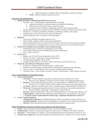 CISSP Combined Notes
Page 40 of 59
Adds heterogeneity, scalability, better manageability, and better auditing
 SAML: Identity assertions using web services
Network-Level Authentication:
(RADIUS) Remote Authenticaiton Dial In User Service:
o Provides: AAA- Authentication, Authorization & Accounting
 Authenticates subject‟s credentials against an authentication database
 Authorizes specific subjects access to specific objects
 Accounts for each session by creating log entries for each connection made
o Request & Response data is carried in (AVPs) Attribute Value Pairs (8-bits) (256 possible AVPs)
o Weaknesses: Limited accountability, flexibility, scalability, reliability, and security
o Requires many servers (one server per connection protocol)
o Only encrypts password. Username is left unencrytped
Diameter:
o Successor to RADIUS, providing improved AAA
o More flexible, scalable, reliable, and secure than RADIUS
o Request & Response data is carried in (AVPs) Attribute Value Pairs (32-bits) (billions possible)
o Uses a single server to manage policies for many services (one server for unlimited protocols)
(TACACS) Terminal Access Controller Access Control System:
o Centralized Access Control (Cisco proprietary) [Uses TCP]
o Users send an ID and a static (reusable) password for authentication
o Ports: UDP or TCP: 49
(TACACS+)
o Improves on TACACS (Cisco proprietary) [Uses TCP]
o Permits two-factor / multi-factor / strong authentication
o Not backward-compatible with TACACS
o Encrypts all data below the TACACS+ header (usernames, passwords, data, etc.)
Microsoft Active Directory Domains & Trusts:
o In Windows, domains are the primary means to control access
o Windows trust relationships are authenticated using Kerberos (separate process/domain)
o One-way trusts: Trusted domain users can access Trusting domain resources
o Transitive Trusts: Trust extends to Trusted‟s Trusted | NonTransitive: Only explicitly set trusts
Access Control Defensive Categories & Types:
Access Control Types:
o Preventive: Prevents harmful occurrences by restricting what a potential user can do
 Physical: Lock, Mantrap | Technical: Firewall | Admin: Pre-employment drug screen
o Detective: Controls that alert during or after a successful attack (ex. IDS/IPS, CCTV, Alarm)
 Phsyical: CCTV, Light | Technical: IDS | Admin: Post-employment random drug screen
o Corrective: Restores systems that are victims of harmful attacks (often bundled with Detective)
o Deterrent: Discouraging unwanted actions (ex. Beware of Dog sign, documented punishment)
 Physical: Beware of Dog sign | Administrative: Sanction policy
o Recovery: Restore functionality of the system and organization (ex. re-image a PC, Restore, etc.)
o Compensating: Compensate for weaknesses in other controls (ex. reviewing users web usage)
o ***Look for context to determine the control Type. Questions will often have context***
Access Control Categories:
o Administrative (Directive): Prohibiting through: Policies, procedures, security awareness, etc.
o Technical (Logical): Restricting using technology (ex. encryption, ACLs, Network segmentation
o Physical: Restricting physical access using physical objects (ex. guards, locks)
Labels/Classification, Clearance, Formal Access Approval, and Need to Know:
Labels: Security classifications (Confidential, Secret, Top Secret) applied to objects
Compartments: Require a documented & approved need to know, in addition to the label‟s clearance
Clearance: A determination of a Subject‟s current and potential future trustworthiness (Top Secret, etc.)
Formal Access Approval: Documented approval from Data Owner for a subject to have access to object
 