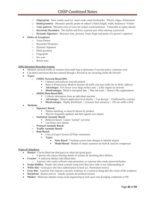 CISSP Combined Notes
Page 42 of 59
o Fingerprint: Most widely used (ex. smart cards, smart keyboards). Whorls, ridges, bifrucations
o Hand geometry: Measures specific points on subject‟s hand (length, width, thickness) ~9 bytes
o Voice pattern: Measures tone of voice for certain words/sentences. Vulnerable to replay attacks
o Keystroke Dynamics: The rhythm and force a person uses when entering a password
o Dynamic Signature: Measures time, pressure, loops, begin/end points of a person‟s signature
Order of Acceptance
o Voice Pattern
o Keystroke Dynamics:
o Dynamic Signature
o Hand geometry
o Fingerprint
o Iris scan
o Retina scan
(IDS) Intrusion Detection System:
Monitors network traffic or monitors host audit logs to determine if security policy violations exist
Can detect intrusions that have passed through a firewall or are occurring inside the firewall
Types:
o (NIDS) Network-Based IDS:
 Captures and analyzes network packets
 Runs in Promiscuous Mode to monitor all traffic (not just traffic for its MAC address)
 Advantages: Few boxes cover large surface area | Little impact on network
 Disadvantages: Blind to encrypted data | May not scale | Doesn‟t like segmentation
o (HIDS) Host-Based IDS:
 Collects information from an individual machine
 Advantages: Detects application level attacks | Can decrypt | Unaffected by switches
 Disadvantages: Highly distributed | Consume host resources | OS can suffer a DoS
Methods:
o Signature Based:
 Pattern matching, so must be known by product
 Must be frequently updated, and fails against new attacks
o Statistical Anomaly Based:
 Behavior-based. Learns “normal” activities
 Can detect new attacks
o Protocol Anomaly Based:
o Traffic Anomaly Based:
o Rule-Based:
 Uses an Expert System (If/Then statements)
 Types:
State Based: Tracking system state changes to identify attacks
Model Based: Models of attack scenarios are built & used for comparison
Types of Attackers:
Hacker: Can be black hat (bad guys) or white hat (good guys)
o A person who enjoys learning details of systems & stretching their abilities
Cracker: A malicious Hacker (aka Black Hat)
o A person who cracks software copy protection, or a person who cracks password hashes
Script Kiddies: People who attack systems using tools they have little or not understanding of
White Hat: Good guys who have authorization to hack (ex. Penetration testers)
Gray Hat: A person who exploits a security weakness in a system to bring alert the owner of the weakness
Hacktivist: Hacker activist. Attacks systems for political reasons
Phisher: Malicious attacker using social engineering to trick users into divulging credentials or PII
 