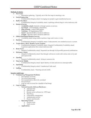 CISSP Combined Notes
Page 43 of 59
Methods of Attack:
Port Scans
o Information gathering. Typically one of the first steps in attacking a site.
Social Engineering
o Confidentiality/Integrity attack: leveraging nice people to gain unauthorized access
Buffer Overflows
o Confidentiality/Integrity/Availability attack: exploiting software bugs to write malicious code
Denial of Service
o Availability attack: diminish or disrupt systems or services
o Syn Flood – TCP handshake vulnerability
o Ping of Death – Large ICMP packets
o Teardrop – IP fragmentation DOS
o Smurf - Spoofed ICMP to broadcast addresses
o Fraggle - Spoofed UDP to broadcast addresses
(DDoS) Distributed Denial of Service
o Availability attack using zombie machines, large scale worm, or virus
Backdoor
o Confidentiality/Integrity/Availability attack: Undocumented, non-standard access to a system
Trojan Horse (RAT: Remote Access Trojans)
o Confidentiality/Integrity/Availability attack: Integrity/Confidentiality/Availability attack:
Legitimate applications that contain malicious code
Brute Force
o Integrity/Confidentiality attack: Sequential run-through of all possible password combinations
Dictionary Attack
o Integrity/Confidentiality attack: Run through well-known words with various rules to try and
guess passwords
Spoofing
o Integrity/Confidentiality attack: Acting as someone else
Man-In the Middle
o Confidentiality/Integrity attack: Spoof identity of client and server to intercept traffic
Spamming
o Confidentiality/Integrity attack: Unauthorized bulk email
Sniffing
o Confidentiality attack: Watching network traffic
Security Audit Logs:
Common Log Management Problems
o Not regularly reviewed
o Not stored long enough
o Not standardized or able to be correlated
o Not prioritized
o Logs are only reviewed for a handful of bad things
Logs to Collect:
o Network Security Software/Hardware:
 Antivirus logs
 IDS/IPS logs
 Remote access software (ex. VPN logs)
 Web Proxy
 Vulnerability management
 Authentication servers
 Routers and firewalls
o Operating System:
 System events
 Audit records
o Applications:
 