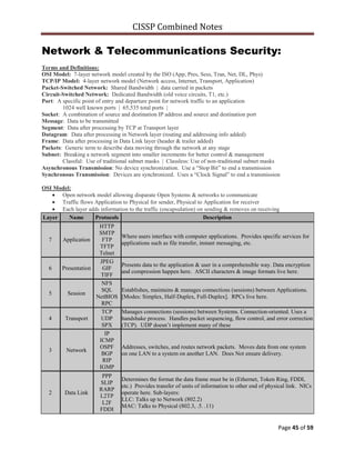 CISSP Combined Notes
Page 45 of 59
Network & Telecommunications Security:
Terms and Definitions:
OSI Model: 7-layer network model created by the ISO (App, Pres, Sess, Tran, Net, DL, Phys)
TCP/IP Model: 4-layer network model (Network access, Internet, Transport, Application)
Packet-Switched Network: Shared Bandwidth | data carried in packets
Circuit-Switched Network: Dedicated Bandwidth (old voice circuits, T1, etc.)
Port: A specific point of entry and departure point for network traffic to an application
1024 well known ports | 65,535 total ports |
Socket: A combination of source and destination IP address and source and destination port
Message: Data to be transmitted
Segment: Data after processing by TCP at Transport layer
Datagram: Data after processing in Network layer (routing and addressing info added)
Frame: Data after processing in Data Link layer (header & trailer added)
Packets: Generic term to describe data moving through the network at any stage
Subnet: Breaking a network segment into smaller increments for better control & management
Classful: Use of traditional subnet masks | Classless: Use of non-traditional subnet masks
Asynchronous Transmission: No device synchronization. Use a “Stop Bit” to end a transmission
Synchronous Transmission: Devices are synchronized. Uses a “Clock Signal” to end a transmission
OSI Model:
Open network model allowing disparate Open Systems & networks to communicate
Traffic flows Application to Physical for sender, Physical to Application for receiver
Each layer adds information to the traffic (encapsulation) on sending & removes on receiving
Layer Name Protocols Description
7 Application
HTTP
SMTP
FTP
TFTP
Telnet
Where users interface with computer applications. Provides specific services for
applications such as file transfer, instant messaging, etc.
6 Presentation
JPEG
GIF
TIFF
Presents data to the application & user in a comprehensible way. Data encryption
and compression happen here. ASCII characters & image formats live here.
5 Session
NFS
SQL
NetBIOS
RPC
Establishes, maintains & manages connections (sessions) between Applications.
[Modes: Simplex, Half-Duplex, Full-Duplex]. RPCs live here.
4 Transport
TCP
UDP
SPX
Manages connections (sessions) between Systems. Connection-oriented. Uses a
handshake process. Handles packet sequencing, flow control, and error correction
(TCP). UDP doesn‟t implement many of these
3 Network
IP
ICMP
OSPF
BGP
RIP
IGMP
Addresses, switches, and routes network packets. Moves data from one system
on one LAN to a system on another LAN. Does Not ensure delivery.
2 Data Link
PPP
SLIP
RARP
L2TP
L2F
FDDI
Determines the format the data frame must be in (Ethernet, Token Ring, FDDI,
etc.) Provides transfer of units of information to other end of physical link. NICs
operate here. Sub-layers:
LLC: Talks up to Network (802.2)
MAC: Talks to Physical (802.3, .5. .11)
 