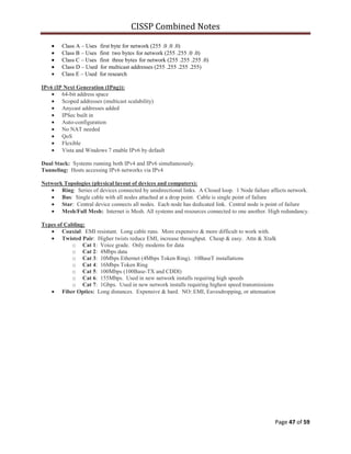 CISSP Combined Notes
Page 47 of 59
Class A – Uses ffirst byte for network (255..0..0..0)
Class B – Uses ffirst ttwo bytesffor network (255..255..0..0)
Class C – Uses ffirst tthree bytesffor network (255..255..255..0)
Class D – Used for multicast addresses (255..255..255..255)
Class E – Used for research
IPv6 (IP Next Generation (IPng)):
64-bit address space
Scoped addresses (multicast scalability)
Anycast addresses added
IPSec built in
Auto-configuration
No NAT needed
QoS
Flexible
Vista and Windows 7 enable IPv6 by default
Dual Stack: Systems running both IPv4 and IPv6 simultaneously.
Tunneling: Hosts accessing IPv6 networks via IPv4
Network Topologies (physical layout of devices and computers):
Ring: Series of devices connected by unidirectional links. A Closed loop. 1 Node failure affects network.
Bus: Single cable with all nodes attached at a drop point. Cable is single point of failure
Star: Central device connects all nodes. Each node has dedicated link. Central node is point of failure
Mesh/Full Mesh: Internet is Mesh. All systems and resources connected to one another. High redundancy.
Types of Cabling:
Coaxial: EMI resistant. Long cable runs. More expensive & more difficult to work with.
Twisted Pair: Higher twists reduce EMI, increase throughput. Cheap & easy. Attn & Xtalk
o Cat 1: Voice grade. Only modems for data
o Cat 2: 4Mbps data
o Cat 3: 10Mbps Ethernet (4Mbps Token Ring). 10BaseT installations
o Cat 4: 16Mbps Token Ring
o Cat 5: 100Mbps (100Base-TX and CDDI)
o Cat 6: 155Mbps. Used in new network installs requiring high speeds
o Cat 7: 1Gbps. Used in new network installs requiring highest speed transmissions
Fiber Optics: Long distances. Expensive & hard. NO: EMI, Eavesdropping, or attenuation
 