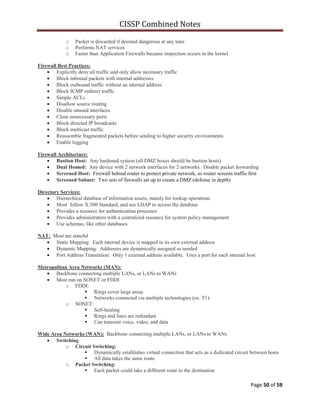 CISSP Combined Notes
Page 50 of 59
o Packet is discarded if deemed dangerous at any later
o Performs NAT services
o Faster than Application Firewalls because inspection occurs in the kernel
Firewall Best Practices:
Explicitly deny all traffic and only allow necessary traffic
Block inbound packets with internal addresses
Block outbound traffic without an internal address
Block ICMP redirect traffic
Simple ACLs
Disallow source routing
Disable unused interfaces
Close unnecessary ports
Block directed IP broadcasts
Block multicast traffic
Reassemble fragmented packets before sending to higher security environments
Enable logging
Firewall Architecture:
Bastion Host: Any hardened system (all DMZ boxes should be bastion hosts)
Dual Homed: Any device with 2 network interfaces for 2 networks. Disable packet forwarding
Screened Host: Firewall behind router to protect private network, so router screens traffic first
Screened Subnet: Two sets of firewalls set up to create a DMZ (defense in depth)
Directory Services:
Hierarchical database of information assets, mainly for lookup operations
Most follow X.500 Standard, and use LDAP to access the database
Provides a resource for authentication processes
Provides administrators with a centralized resource for system policy management
Use schemas, like other databases
NAT: Most are stateful
Static Mapping: Each internal device is mapped to its own external address
Dynamic Mapping: Addresses are dynamically assigned as needed
Port Address Translation: Only 1 external address available. Uses a port for each internal host
Metropolitan Area Networks (MAN):
Backbone connecting multiple LANs, or LANs to WANs
Most run on SONET or FDDI
o FDDI:
 Rings cover large areas
 Networks connected via multiple technologies (ex. T1)
o SONET:
 Self-healing
 Rings and lines are redundant
 Can transmit voice, video, and data
Wide Area Networks (WAN): Backbone connecting multiple LANs, or LANs to WANs
Switching
o Circuit Switching:
 Dynamically establishes virtual connection that acts as a dedicated circuit between hosts
 All data takes the same route
o Packet Switching:
 Each packet could take a different route to the destination
 