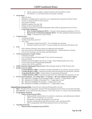 CISSP Combined Notes
Page 51 of 59
 Checks sequence numbers assigned to packets and reassembles in order
 The Internet, x.25, and frame relay all use packet switching
Frame Relay:
o Data Link layer
o Multiplexes multiple logical connections over a single physical connection (Virtual Circuit)
o Focuses on speed, but has No error recovery
o Uses packet switching
o Multiple companies use same link
o Charges based on bandwidth used
o Companies can pay for a Committed Information Rate (CIR) for guaranteed level of service
o Frame Relay Equipment:
 Data Terminal Equipment (DTE): Customer-owned equipment attaching a LAN to it
 Data Circuit-Terminating Equipment (DCE): Provider equipment doing transmission
 Cloud: A collection of a series of DCE
Virtual Circuits:
o Connection-oriented
o Used by Frame Relay and X.25
o Two Types:
 Permanent Virtual Circuit (PVC): For committed rate customers
 Switched Virtual Circuit (SVC): Set up as needed, torn down after (like phone call)
X.25:
o Old switching technology where frames are addressed and forwarded
o Any-to-any service with charged based on bandwidth used | Data divided into 128 bytes
o Lots of error checking, error correcting, and fault tolerance
ATM (Asynchronous Transfer Mode):
o Connection-oriented
o Uses Cell-Switching and fixed-length 53 byte cells for transmission
o Fast and efficient
o Reliable network throughput (all cells are 53-bytes, where Ethernet packet sizes vary)
o Used Virtual Circuits with guaranteed bandwidth
o Used for LAN, WAN, and MAN
SMDS (Switched Multimegabit Data Service) Old technology similar to ATM (53-byte cells)
Quality of Service (QoS):
o Constant Bit Rate (CBR): Connection-oriented, bandwidth set by customer, for time-sensitive
o Variable Bit Rate (VBR): Connection-oriented, peak and sustained rate specified by customer
o Unspecified Bit Rate (UBR): Connectionless, No guaranteed performance
o Available Bit Rate (ABR): Connection-oriented, left over bandwidth after guarantees are met
WAN Circuit Standards: (T= United States | E=Europe | DS=Any medium (not just copper)
o T1: Dedicated 1.544Mbps (24 64-bit Digital Signal o channels) | Copper phone circuit
o T3: Dedicated 44.736Mbps (28 bundled T1s) | Copper phone circuit
o E1: Dedicated 2.048Mbps (30 channels) | Copper phone circuit
o E3: Dedicated 34.368Mbps (16 bundled E1s) | Copper phone circuit
Virtual Private Network (VPN): Secure private connection through public network
IPsec: Provides CIA via encryption. Includes ESP (Encapsulating Security Protocol) and AH (Auth Hdr)
SSL and TLS: Protects HTTP and other protocols | TLS is SSL version 3.1 | Easier to firewall than IPSec
Encapsulation Protocols:
o Point-to-Point Protocol (PPP):
 Replaced SLIP, and provides error correction, compression, and authentication methods
 Allows TCP/IP to transmit over voice lines
 Encapsulates messages and transports over serial line
 Provides communication links between routers, users, and internet PoPs
 PPP is encapsulated with IP then tunneled to travel over the Internet
Tunneling Protocols:
o Point-to-Point Tunneling Protocol (PPTP):
 
