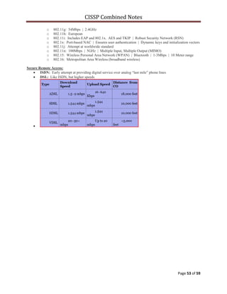 CISSP Combined Notes
Page 53 of 59
o 802.11g: 54Mbps | 2.4GHz
o 802.11h: European
o 802.11i: Includes EAP and 802.1x. AES and TKIP | Robust Security Network (RSN)
o 802.1x: Port-based NAC | Ensures user authentication | Dynamic keys and initialization vectors
o 802.11j: Attempt at worldwide standard
o 802.11n: 100Mbps | 5GHz | Multiple Input, Multiple Output (MIMO)
o 802.15: Wireless Personal Area Network (WPAN) | Bluetooth | 1-3Mbps | 10 Meter range
o 802.16: Metropolitan Area Wireless (broadband wireless)
Secure Remote Access:
ISDN: Early attempt at providing digital service over analog “last mile” phone lines
DSL: Like ISDN, but higher speeds
 