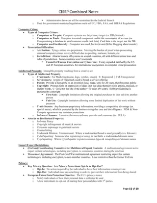 CISSP Combined Notes
Page 55 of 59
 Administrative laws can still be scrutinized by the Judicial Branch
o Used for government-mandated regulations such as FCC, FDA, FAA, and HIPAA Regulations
Computer Crime:
Types of Computer Crimes:
o Computers as Targets: Computer systems are the primary target (ex. DDoS attack)
o Computers as Tools: Computer is central component enable the commission of a crime (ex.
Compromising a database to steal customer credit card data) Card data is the target, not the DB.
o Computer used Incidentally: Computer was used, but irrelevant (Killer blogging about murder)
Prosecution Difficulties:
o Attribution: Tying a crime to a perpetrator. Meeting the burden of proof when prosecuting
criminal computer crimes is very difficult due to spoofing, malware, botnets, etc.
o Jurisdiction: Attacks bounce off systems in several countries, all with different crime laws and
rules of jurisdiction. Some countries won‟t cooperate
 Council of Europe Convention on Cybercrime: Treaty signed & ratified by the US
and 47 European countries, for international cooperation in computer crime prosecution
Intellectual Property: Intangible property resulting from a creative act
Types of Intellectual Property
o Trademark: For Marketing (name, logo, symbol, image). ®: Registered | TM: Unregistered
o Servicemark: A type of Trademark used to brand a service offering
o Patent: Provide a monopoly on an invention (use, make, sell) for 20 years, then becomes public
o Copyright: Protects form of expression of ideas (not the ideas themselves) in artistic, musical, or
literary works. © Good for the life of the author +70 years (95 corp). Software licensing is
protected by copyright
 First Sale: Copyright limitation allowing the original purchaser to later sell it to another
person
 Fair Use: Copyright limitation allowing some limited duplication of the work without
payment
o Trade Secrets: Any business-proprietary information providing a competitive advantage (ex.
special sauce), which is protected by the business using due care and due diligence. NDA & Non-
Compete agreements are common protections
o Software Licenses: A contract between software provider and consumer (ex. EULA)
Attacks on Intellectual Property:
o Software Piracy
o Copyright infringement of music & movies
o Corporate espionage to gain trade secrets
o Counterfeiting
o Trademark Dilution: Unintentional. Where a trademarked brand is used generally (ex. Kleenex)
o CyberSquatting: Someone else registering or using, in bad faith, a trademarked domain name
o TypoSquatting: Where CyberSquatter registers common typos & misspellings of domain names
Import/Export Restrictions:
(CoCom) Coordinating Committee for Multilateral Export Controls: A multinational agreement not to
export certain technologies, including encryption, to communist countries during the cold war
Wassenaar Agreement: The Post-Cold War multinational agreement restricting export for certain
technologies, including encryption, to non-member countries. Less restrictive than the former CoCom
Privacy:
Key Privacy Question: Are Privacy Protections Opt-In or Opt-Out?
o Opt-In: No action required by the individual to have their information remain private
o Opt-Out: Individual must do something in order to prevent their information from being shared
European Union Data Protection Directive: The EU‟s privacy stance
o Notify individuals of how their personal data is collected & used
o Allow individuals to opt-out of sharing their personal data with 3rd
parties
 