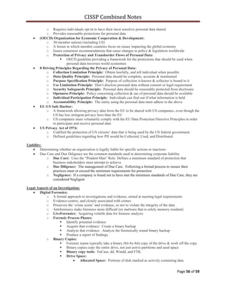 CISSP Combined Notes
Page 56 of 59
o Requires individuals opt-in to have their most sensitive personal data shared
o Provides reasonable protections for personal data
(OECD) Organization for Economic Cooperation & Development:
o 30-member nations (including US)
o A forum in which member countries focus on issues impacting the global economy
o Issues consensus recommendations that cause changes to policy & legislation worldwide
o Protection of Privacy and Transborder Flows of Personal Data:
 OECD guideline providing a framework for the protections that should be used when
personal data traverses world economies
8 Driving Principles Regarding the Privacy of Personal Data:
o Collection Limitation Principle: Obtain lawfully, and tell individual when possible
o Data Quality Principle: Personal data should be complete, accurate & maintained
o Purpose Specification Principle: Purpose of collection is known & collector is bound to it
o Use Limitation Principle: Don‟t disclose personal data without consent or legal requirement
o Security Safeguards Principle: Personal data should be reasonably protected from disclosure
o Openness Principle: Policy concerning collection & use of personal data should be available
o Individual Participation Principle: Individuals can find out if/what information is held
o Accountability Principle: The entity using the personal data must adhere to the above
EU-US Safe Harbor:
o A framework allowing privacy data form the EU to be shared with US companies, even though the
US has less stringent privacy laws than the EU
o US companies must voluntarily comply with the EU Data Protection Directive Principles in order
to participate and receive personal data
US Privacy Act of 1974:
o Codified the protection of US citizens‟ data that is being used by the US federal government.
o Defined guidelines regarding how PII would be Collected, Used, and Distributed
Liability:
Determining whether an organization is legally liable for specific actions or inactions
Due Care and Due Diligence are the common standards used in determining corporate liability
o Due Care: Uses the “Prudent Man” Rule. Defines a minimum standard of protection that
business stakeholders must attempt to achieve
o Due Diligence: The management of Due Care. Following a formal process to ensure their
practices meet or exceed the minimum requirements for protection
o Negligence: If a company is found not to have met the minimum standards of Due Care, they are
considered Negligent
Legal Aspects of an Investigation:
Digital Forensics:
o A formal approach to investigations and evidence, aimed at meeting legal requirements
o Evidence-centric, and closely associated with crimes
o Preserves the „crime scene‟ and evidence, so not to violate the integrity of the data
o Antiforensics make forensics more difficult (ex malware that is solely memory resident)
o LiveForensics: Acquiring volatile data for forensic analysis
o Forensic Process Phases:
 Identify potential evidence
 Acquire that evidence: Create a binary backup
 Analyze that evidence: Analyze the forensically sound binary backup
 Produce a report of findings
o Binary Copies:
 Forensic teams typically take a binary (bit-by-bit) copy of the drive & work off the copy
 Binary copies copy the entire drive, not just active partitions and used space
 Binary copy tools: EnCase, dd, Windd, and FTK
 Drive Space:
Allocated Space: Portions of disk marked as actively containing data
 