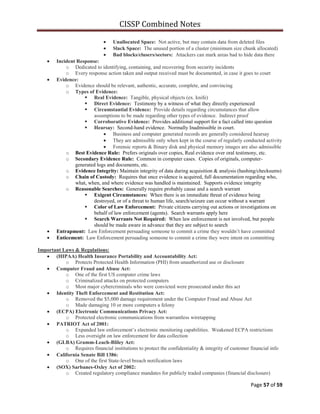 CISSP Combined Notes
Page 57 of 59
Unallocated Space: Not active, but may contain data from deleted files
Slack Space: The unused portion of a cluster (minimum size chunk allocated)
Bad blocks/clusers/sectors: Attackers can mark areas bad to hide data there
Incident Response:
o Dedicated to identifying, containing, and recovering from security incidents
o Every response action taken and output received must be documented, in case it goes to court
Evidence:
o Evidence should be relevant, authentic, accurate, complete, and convincing
o Types of Evidence:
 Real Evidence: Tangible, physical objects (ex. knife)
 Direct Evidence: Testimony by a witness of what they directly experienced
 Circumstantial Evidence: Provide details regarding circumstances that allow
assumptions to be made regarding other types of evidence. Indirect proof
 Corroborative Evidence: Provides additional support for a fact called into question
 Hearsay: Second-hand evidence. Normally Inadmissible in court.
Business and computer generated records are generally considered hearsay
They are admissible only when kept in the course of regularly conducted activity
Forensic reports & Binary disk and physical memory images are also admissible
o Best Evidence Rule: Prefers originals over copies, Real evidence over oral testimony, etc.
o Secondary Evidence Rule: Common in computer cases. Copies of originals, computer-
generated logs and documents, etc.
o Evidence Integrity: Maintain integrity of data during acquisition & analysis (hashing/checksums)
o Chain of Custody: Requires that once evidence is acquired, full documentation regarding who,
what, when, and where evidence was handled is maintained. Supports evidence integrity
o Reasonable Searches: Generally require probably cause and a search warrant
 Exigent Circumstances: When there is an immediate threat of evidence being
destroyed, or of a threat to human life, search/seizure can occur without a warrant
 Color of Law Enforcement: Private citizens carrying out actions or investigations on
behalf of law enforcement (agents). Search warrants apply here
 Search Warrants Not Required: When law enforcement is not involved, but people
should be made aware in advance that they are subject to search
Entrapment: Law Enforcement persuading someone to commit a crime they wouldn‟t have committed
Enticement: Law Enforcement persuading someone to commit a crime they were intent on committing
Important Laws & Regulations:
(HIPAA) Health Insurance Portability and Accountability Act:
o Protects Protected Health Information (PHI) from unauthorized use or disclosure
Computer Fraud and Abuse Act:
o One of the first US computer crime laws
o Criminalized attacks on protected computers
o Most major cybercriminals who were convicted were prosecuted under this act
Identity Theft Enforcement and Restitution Act:
o Removed the $5,000 damage requirement under the Computer Fraud and Abuse Act
o Made damaging 10 or more computers a felony
(ECPA) Electronic Communications Privacy Act:
o Protected electronic communications from warrantless wiretapping
PATRIOT Act of 2001:
o Expanded law enforcement‟s electronic monitoring capabilities. Weakened ECPA restrictions
o Less oversight on law enforcement for data collection
(GLBA) Gramm-Leach-Bliley Act:
o Requires financial institutions to protect the confidentiality & integrity of customer financial info
California Senate Bill 1386:
o One of the first State-level breach notification laws
(SOX) Sarbanes-Oxley Act of 2002:
o Created regulatory compliance mandates for publicly traded companies (financial disclosure)
 